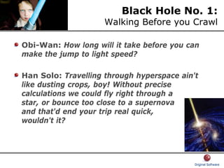 Black Hole No. 1:
Walking Before you Crawl
Obi-Wan: How long will it take before you can
make the jump to light speed?
Han Solo: Travelling through hyperspace ain't
like dusting crops, boy! Without precise
calculations we could fly right through a
star, or bounce too close to a supernova
and that'd end your trip real quick,
wouldn't it?
 
