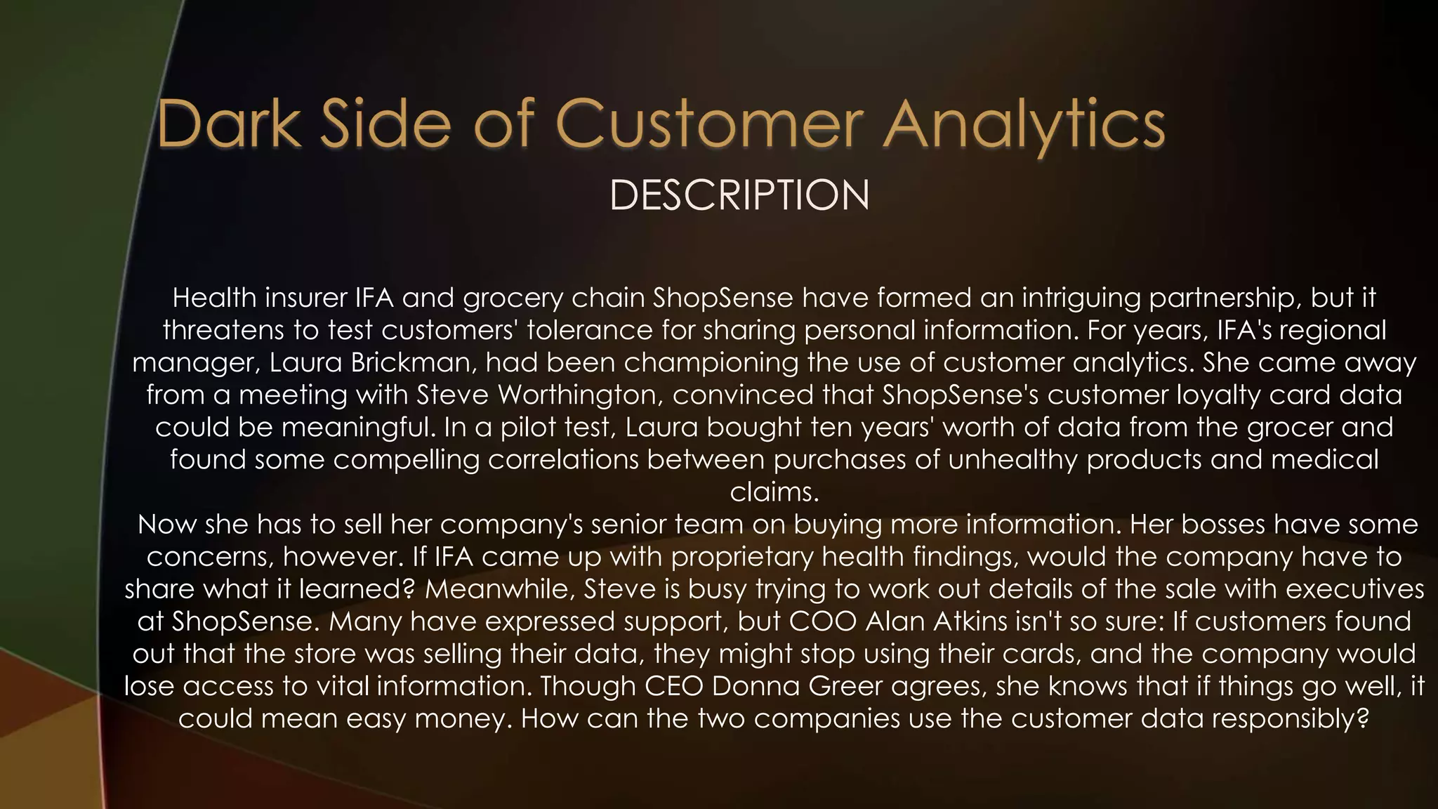 DESCRIPTION
Health insurer IFA and grocery chain ShopSense have formed an intriguing partnership, but it
threatens to test customers' tolerance for sharing personal information. For years, IFA's regional
manager, Laura Brickman, had been championing the use of customer analytics. She came away
from a meeting with Steve Worthington, convinced that ShopSense's customer loyalty card data
could be meaningful. In a pilot test, Laura bought ten years' worth of data from the grocer and
found some compelling correlations between purchases of unhealthy products and medical
claims.
Now she has to sell her company's senior team on buying more information. Her bosses have some
concerns, however. If IFA came up with proprietary health findings, would the company have to
share what it learned? Meanwhile, Steve is busy trying to work out details of the sale with executives
at ShopSense. Many have expressed support, but COO Alan Atkins isn't so sure: If customers found
out that the store was selling their data, they might stop using their cards, and the company would
lose access to vital information. Though CEO Donna Greer agrees, she knows that if things go well, it
could mean easy money. How can the two companies use the customer data responsibly?
 