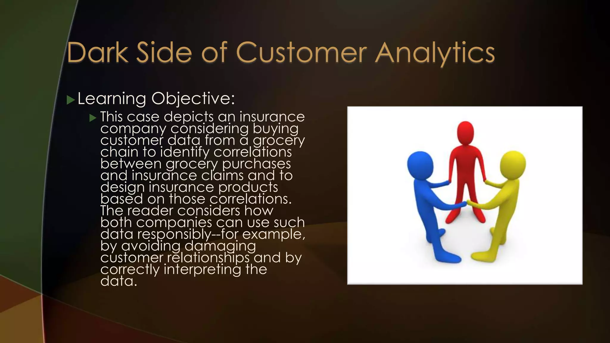 Learning Objective:
 This case depicts an insurance
company considering buying
customer data from a grocery
chain to identify correlations
between grocery purchases
and insurance claims and to
design insurance products
based on those correlations.
The reader considers how
both companies can use such
data responsibly--for example,
by avoiding damaging
customer relationships and by
correctly interpreting the
data.
 