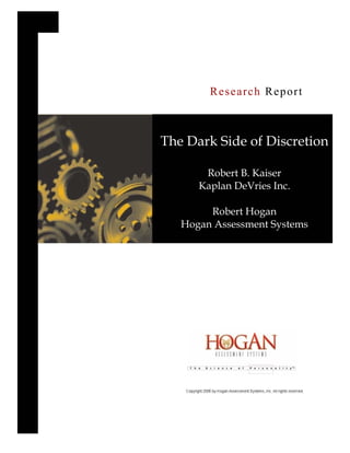 Research Report



The Dark Side of Discretion

       Robert B. Kaiser
      Kaplan DeVries Inc.

        Robert Hogan
   Hogan Assessment Systems
 