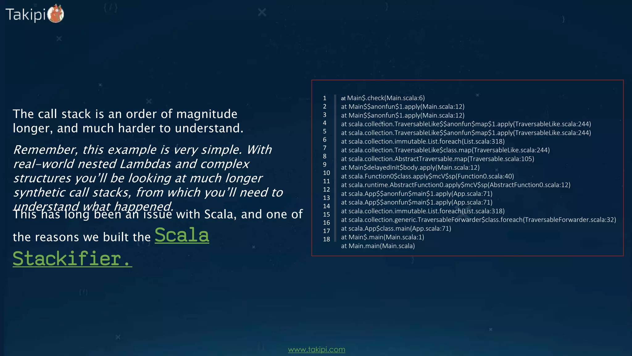 at Main$.check(Main.scala:6)
at Main$$anonfun$1.apply(Main.scala:12)
at Main$$anonfun$1.apply(Main.scala:12)
at scala.collection.TraversableLike$$anonfun$map$1.apply(TraversableLike.scala:244)
at scala.collection.TraversableLike$$anonfun$map$1.apply(TraversableLike.scala:244)
at scala.collection.immutable.List.foreach(List.scala:318)
at scala.collection.TraversableLike$class.map(TraversableLike.scala:244)
at scala.collection.AbstractTraversable.map(Traversable.scala:105)
at Main$delayedInit$body.apply(Main.scala:12)
at scala.Function0$class.apply$mcV$sp(Function0.scala:40)
at scala.runtime.AbstractFunction0.apply$mcV$sp(AbstractFunction0.scala:12)
at scala.App$$anonfun$main$1.apply(App.scala:71)
at scala.App$$anonfun$main$1.apply(App.scala:71)
at scala.collection.immutable.List.foreach(List.scala:318)
at scala.collection.generic.TraversableForwarder$class.foreach(TraversableForwarder.scala:32)
at scala.App$class.main(App.scala:71)
at Main$.main(Main.scala:1)
at Main.main(Main.scala)
1
2
3
4
5
6
7
8
9
10
11
12
13
14
15
16
17
18
The call stack is an order of magnitude
longer, and much harder to understand.
Remember, this example is very simple. With
real-world nested Lambdas and complex
structures you’ll be looking at much longer
synthetic call stacks, from which you’ll need to
understand what happened.
This has long been an issue with Scala, and one of
the reasons we built the Scala
Stackifier.
www.takipi.com
 