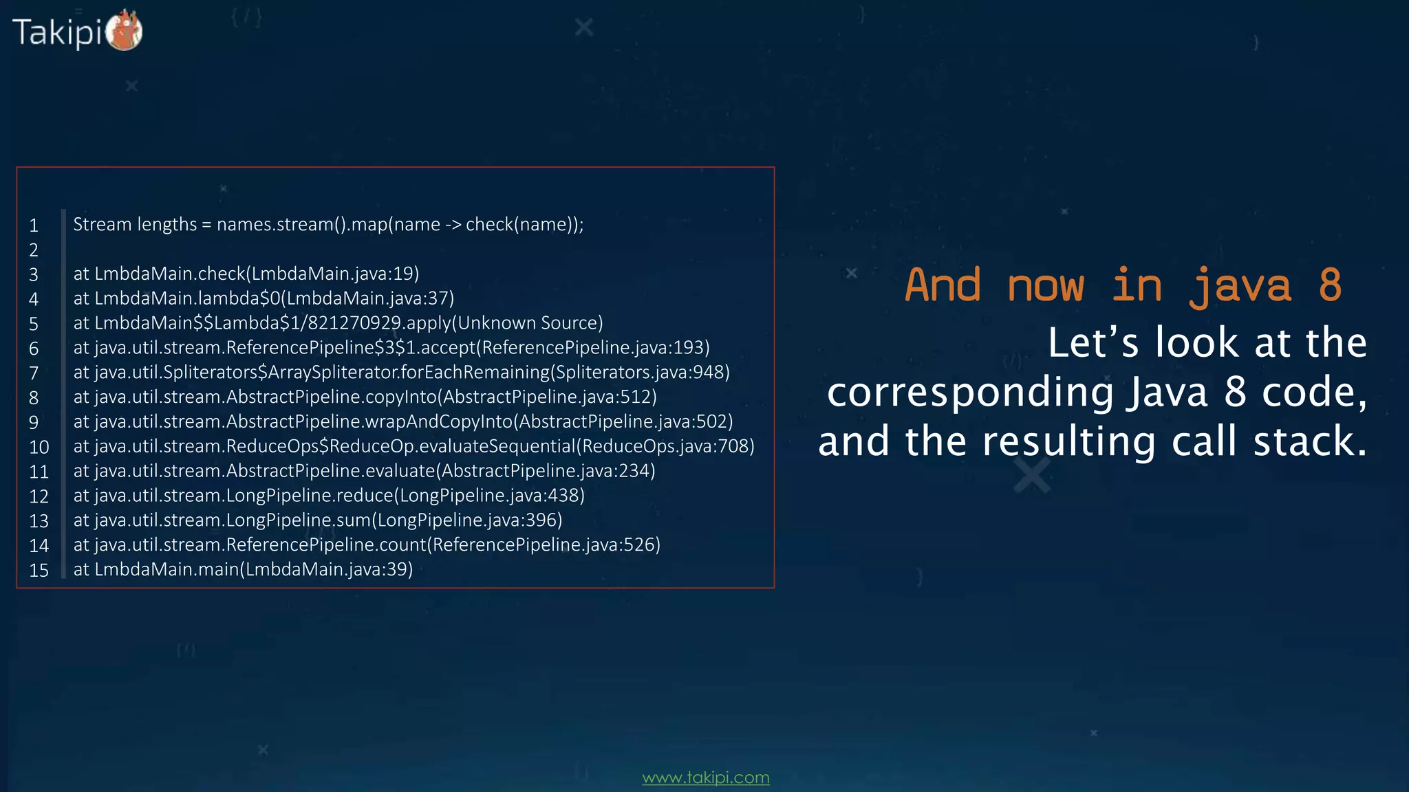 Let’s look at the
corresponding Java 8 code,
and the resulting call stack.
Stream lengths = names.stream().map(name -> check(name));
at LmbdaMain.check(LmbdaMain.java:19)
at LmbdaMain.lambda$0(LmbdaMain.java:37)
at LmbdaMain$$Lambda$1/821270929.apply(Unknown Source)
at java.util.stream.ReferencePipeline$3$1.accept(ReferencePipeline.java:193)
at java.util.Spliterators$ArraySpliterator.forEachRemaining(Spliterators.java:948)
at java.util.stream.AbstractPipeline.copyInto(AbstractPipeline.java:512)
at java.util.stream.AbstractPipeline.wrapAndCopyInto(AbstractPipeline.java:502)
at java.util.stream.ReduceOps$ReduceOp.evaluateSequential(ReduceOps.java:708)
at java.util.stream.AbstractPipeline.evaluate(AbstractPipeline.java:234)
at java.util.stream.LongPipeline.reduce(LongPipeline.java:438)
at java.util.stream.LongPipeline.sum(LongPipeline.java:396)
at java.util.stream.ReferencePipeline.count(ReferencePipeline.java:526)
at LmbdaMain.main(LmbdaMain.java:39)
1
2
3
4
5
6
7
8
9
10
11
12
13
14
15
And now in java 8
www.takipi.com
 
