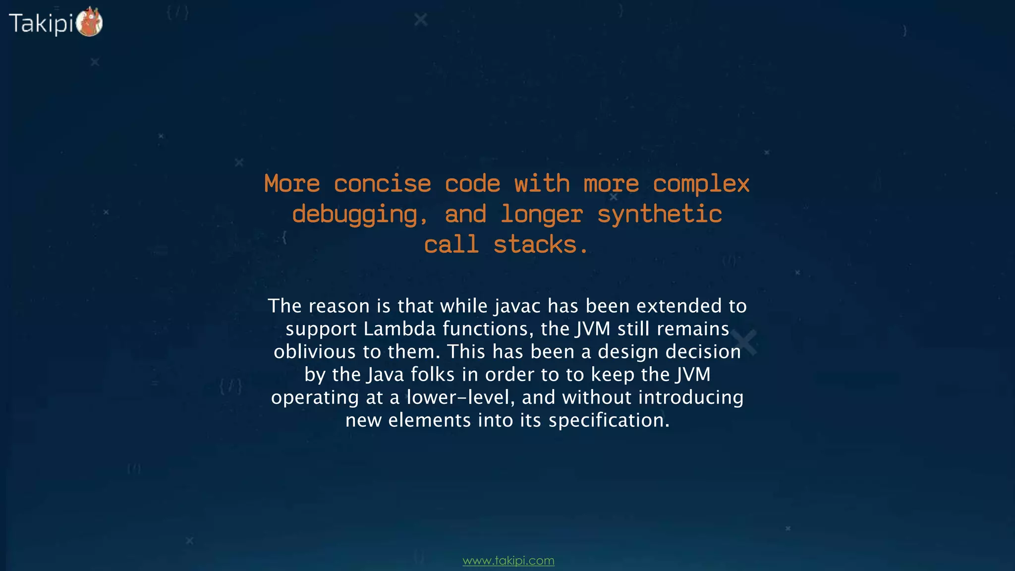 More concise code with more complex
debugging, and longer synthetic
call stacks.
The reason is that while javac has been extended to
support Lambda functions, the JVM still remains
oblivious to them. This has been a design decision
by the Java folks in order to to keep the JVM
operating at a lower-level, and without introducing
new elements into its specification.
www.takipi.com
 