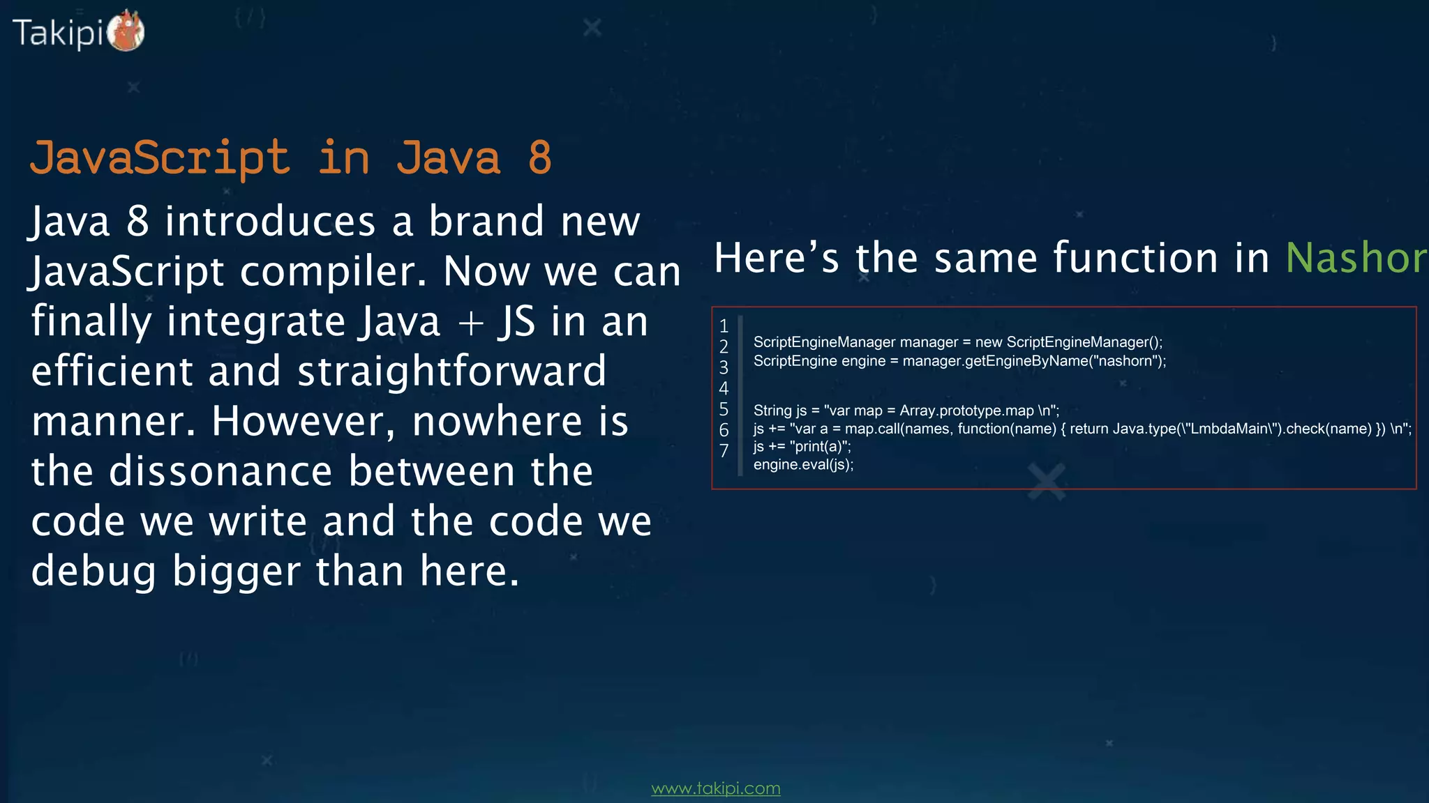 JavaScript in Java 8
Java 8 introduces a brand new
JavaScript compiler. Now we can
finally integrate Java + JS in an
efficient and straightforward
manner. However, nowhere is
the dissonance between the
code we write and the code we
debug bigger than here.
Here’s the same function in Nashorn
ScriptEngineManager manager = new ScriptEngineManager();
ScriptEngine engine = manager.getEngineByName("nashorn");
String js = "var map = Array.prototype.map n";
js += "var a = map.call(names, function(name) { return Java.type("LmbdaMain").check(name) }) n";
js += "print(a)";
engine.eval(js);
1
2
3
4
5
6
7
www.takipi.com
 