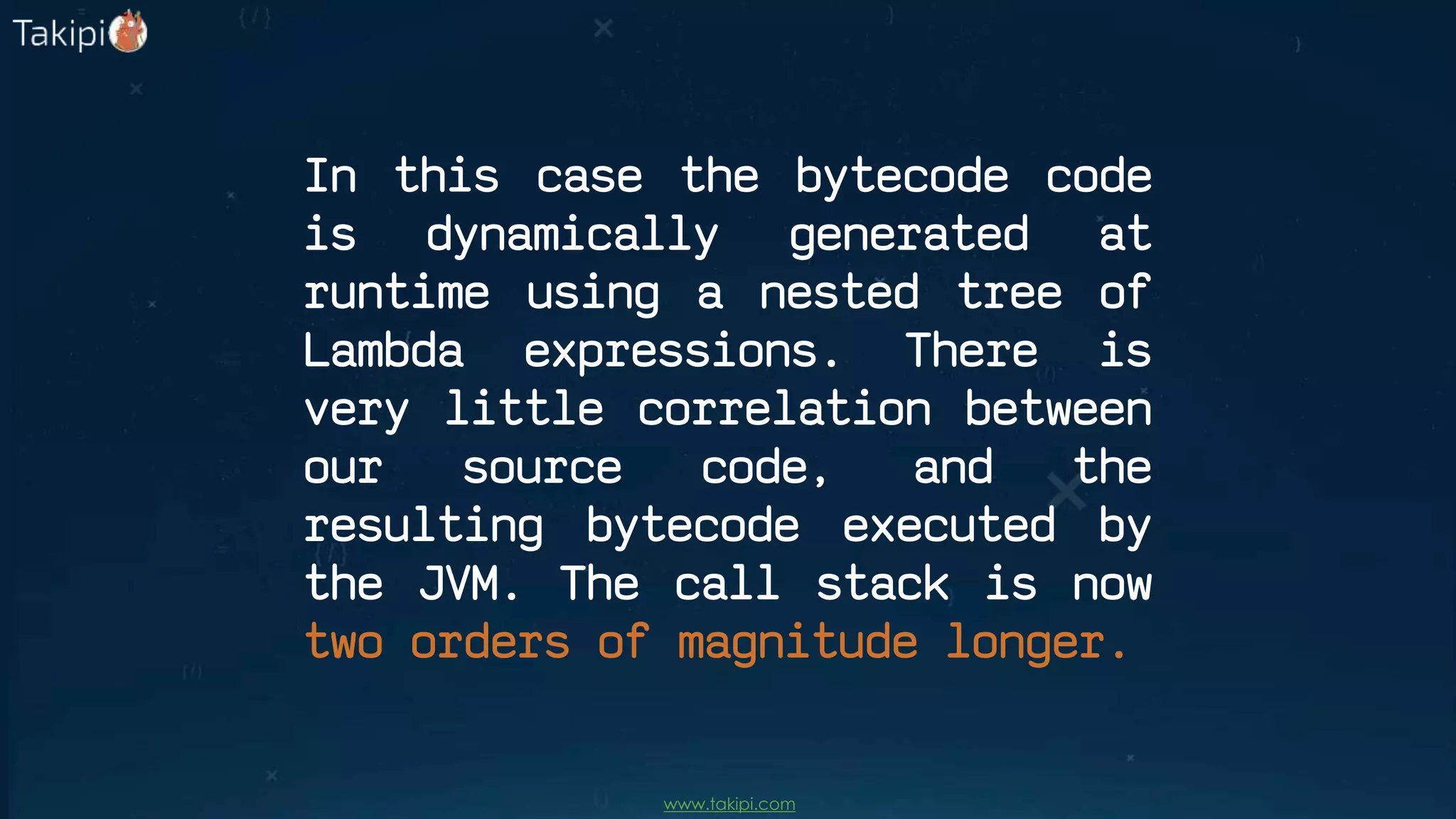 In this case the bytecode code
is dynamically generated at
runtime using a nested tree of
Lambda expressions. There is
very little correlation between
our source code, and the
resulting bytecode executed by
the JVM. The call stack is now
two orders of magnitude longer.
www.takipi.com
 