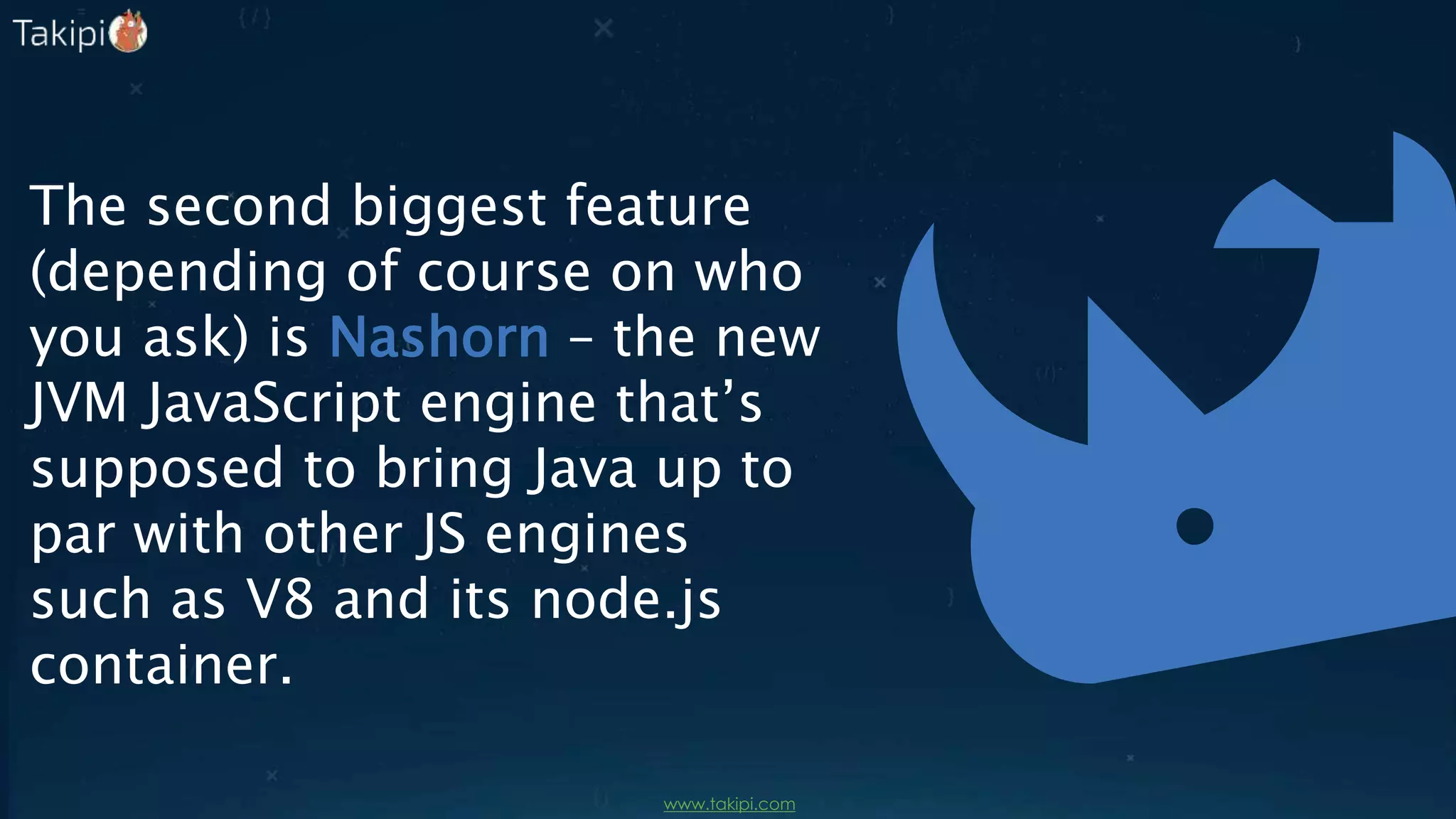 The second biggest feature
(depending of course on who
you ask) is Nashorn – the new
JVM JavaScript engine that’s
supposed to bring Java up to
par with other JS engines
such as V8 and its node.js
container.
 