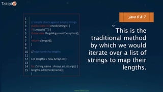This is the
traditional method
by which we would
iterate over a list of
strings to map their
lengths.
// simple check against empty strings
public static int check(String s) {
if (s.equals("")) {
throw new IllegalArgumentException();
}
return s.length();
}
//map names to lengths
List lengths = new ArrayList();
for (String name : Arrays.asList(args)) {
lengths.add(check(name));
}
Java 6 & 71
2
3
4
5
6
7
8
9
10
11
12
13
14
15
www.takipi.com
 