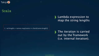 Scala
val lengths = names.map(name => check(name.length))1
The iteration is carried
out by the framework
(i.e. internal iteration).
Lambda expression to
map the string lengths
www.takipi.com
 