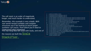 at Main$.check(Main.scala:6)
at Main$$anonfun$1.apply(Main.scala:12)
at Main$$anonfun$1.apply(Main.scala:12)
at scala.collection.TraversableLike$$anonfun$map$1.apply(TraversableLike.scala:244)
at scala.collection.TraversableLike$$anonfun$map$1.apply(TraversableLike.scala:244)
at scala.collection.immutable.List.foreach(List.scala:318)
at scala.collection.TraversableLike$class.map(TraversableLike.scala:244)
at scala.collection.AbstractTraversable.map(Traversable.scala:105)
at Main$delayedInit$body.apply(Main.scala:12)
at scala.Function0$class.apply$mcV$sp(Function0.scala:40)
at scala.runtime.AbstractFunction0.apply$mcV$sp(AbstractFunction0.scala:12)
at scala.App$$anonfun$main$1.apply(App.scala:71)
at scala.App$$anonfun$main$1.apply(App.scala:71)
at scala.collection.immutable.List.foreach(List.scala:318)
at scala.collection.generic.TraversableForwarder$class.foreach(TraversableForwarder.scala:32)
at scala.App$class.main(App.scala:71)
at Main$.main(Main.scala:1)
at Main.main(Main.scala)
1
2
3
4
5
6
7
8
9
10
11
12
13
14
15
16
17
18
The call stack is an order of magnitude
longer, and much harder to understand.
Remember, this example is very simple. With
real-world nested Lambdas and complex
structures you’ll be looking at much longer
synthetic call stacks, from which you’ll need to
understand what happened.
This has long been an issue with Scala, and one of
the reasons we built the Scala
Stackifier.
www.takipi.com
 