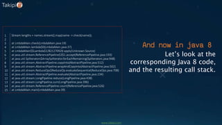 Let’s look at the
corresponding Java 8 code,
and the resulting call stack.
Stream lengths = names.stream().map(name -> check(name));
at LmbdaMain.check(LmbdaMain.java:19)
at LmbdaMain.lambda$0(LmbdaMain.java:37)
at LmbdaMain$$Lambda$1/821270929.apply(Unknown Source)
at java.util.stream.ReferencePipeline$3$1.accept(ReferencePipeline.java:193)
at java.util.Spliterators$ArraySpliterator.forEachRemaining(Spliterators.java:948)
at java.util.stream.AbstractPipeline.copyInto(AbstractPipeline.java:512)
at java.util.stream.AbstractPipeline.wrapAndCopyInto(AbstractPipeline.java:502)
at java.util.stream.ReduceOps$ReduceOp.evaluateSequential(ReduceOps.java:708)
at java.util.stream.AbstractPipeline.evaluate(AbstractPipeline.java:234)
at java.util.stream.LongPipeline.reduce(LongPipeline.java:438)
at java.util.stream.LongPipeline.sum(LongPipeline.java:396)
at java.util.stream.ReferencePipeline.count(ReferencePipeline.java:526)
at LmbdaMain.main(LmbdaMain.java:39)
1
2
3
4
5
6
7
8
9
10
11
12
13
14
15
And now in java 8
www.takipi.com
 