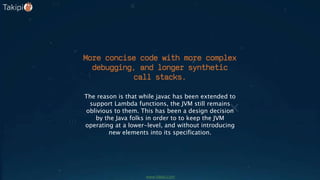 More concise code with more complex
debugging, and longer synthetic
call stacks.
The reason is that while javac has been extended to
support Lambda functions, the JVM still remains
oblivious to them. This has been a design decision
by the Java folks in order to to keep the JVM
operating at a lower-level, and without introducing
new elements into its specification.
www.takipi.com
 