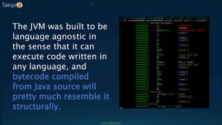 The JVM was built to be
language agnostic in
the sense that it can
execute code written in
any language, and
bytecode compiled
from Java source will
pretty much resemble it
structurally.
www.takipi.com
 