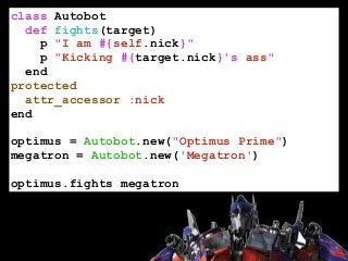 class Autobot
def fights(target)
p "I am #{self.nick}"
p "Kicking #{target.nick}'s ass"
end
protected
attr_accessor :nick
end
!
optimus = Autobot.new("Optimus Prime")
megatron = Autobot.new('Megatron')
!
optimus.fights megatron
 