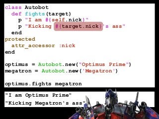 class Autobot
def fights(target)
p "I am #{self.nick}"
p "Kicking #{target.nick}'s ass"
end
protected
attr_accessor :nick
end
!
optimus = Autobot.new("Optimus Prime")
megatron = Autobot.new('Megatron')
!
optimus.fights megatron
"I am Optimus Prime"
"Kicking Megatron's ass"
 