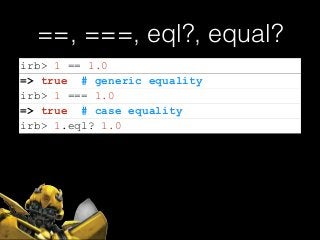 ==, ===, eql?, equal?
irb> 1 == 1.0
=> true # generic equality
irb> 1 === 1.0
=> true # case equality
irb> 1.eql? 1.0
 