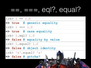 ==, ===, eql?, equal?
=> false # equality by value
=> false # gotcha?
irb> 1 == 1.0
=> true # generic equality
irb> 1 === 1.0
=> true # case equality
irb> 1.eql? 1.0
irb> 1.equal? 1.0
=> false # object identity
irb> 'a'.equal? 'a'
 