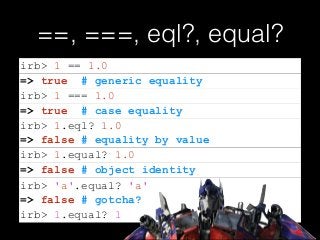 ==, ===, eql?, equal?
=> false # equality by value
=> false # gotcha?
irb> 1 == 1.0
=> true # generic equality
irb> 1 === 1.0
=> true # case equality
irb> 1.eql? 1.0
irb> 1.equal? 1.0
=> false # object identity
irb> 'a'.equal? 'a'
irb> 1.equal? 1
 