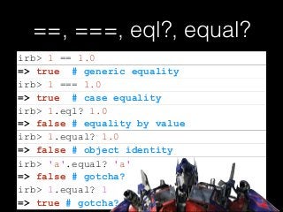 ==, ===, eql?, equal?
=> false # equality by value
=> false # gotcha?
irb> 1 == 1.0
=> true # generic equality
irb> 1 === 1.0
=> true # case equality
irb> 1.eql? 1.0
irb> 1.equal? 1.0
=> false # object identity
irb> 'a'.equal? 'a'
=> true # gotcha?
irb> 1.equal? 1
 