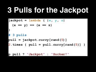 3 Pulls for the Jackpot
jackpot = lambda { |x, y, z|
(x == y) == (x == z)
}
# 3 pulls
pull = jackpot.curry[rand(5)]
2.times { pull = pull.curry[rand(5)] }
!
p pull ? "Jackpot" : "Sucker!"
 