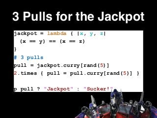 3 Pulls for the Jackpot
jackpot = lambda { |x, y, z|
(x == y) == (x == z)
}
# 3 pulls
pull = jackpot.curry[rand(5)]
2.times { pull = pull.curry[rand(5)] }
!
p pull ? "Jackpot" : "Sucker!"
 
