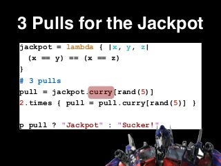 3 Pulls for the Jackpot
jackpot = lambda { |x, y, z|
(x == y) == (x == z)
}
# 3 pulls
pull = jackpot.curry[rand(5)]
2.times { pull = pull.curry[rand(5)] }
!
p pull ? "Jackpot" : "Sucker!"
 