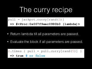 The curry recipe
• Return lambda till all parameters are passed.
• Evaluate the block if all parameters are passed.
pull = jackpot.curry[rand(5)]
=> #<Proc:0x007f9eec0990b0 (lambda)>
2.times { pull = pull.curry[rand(5)] }
=> true # or false
 