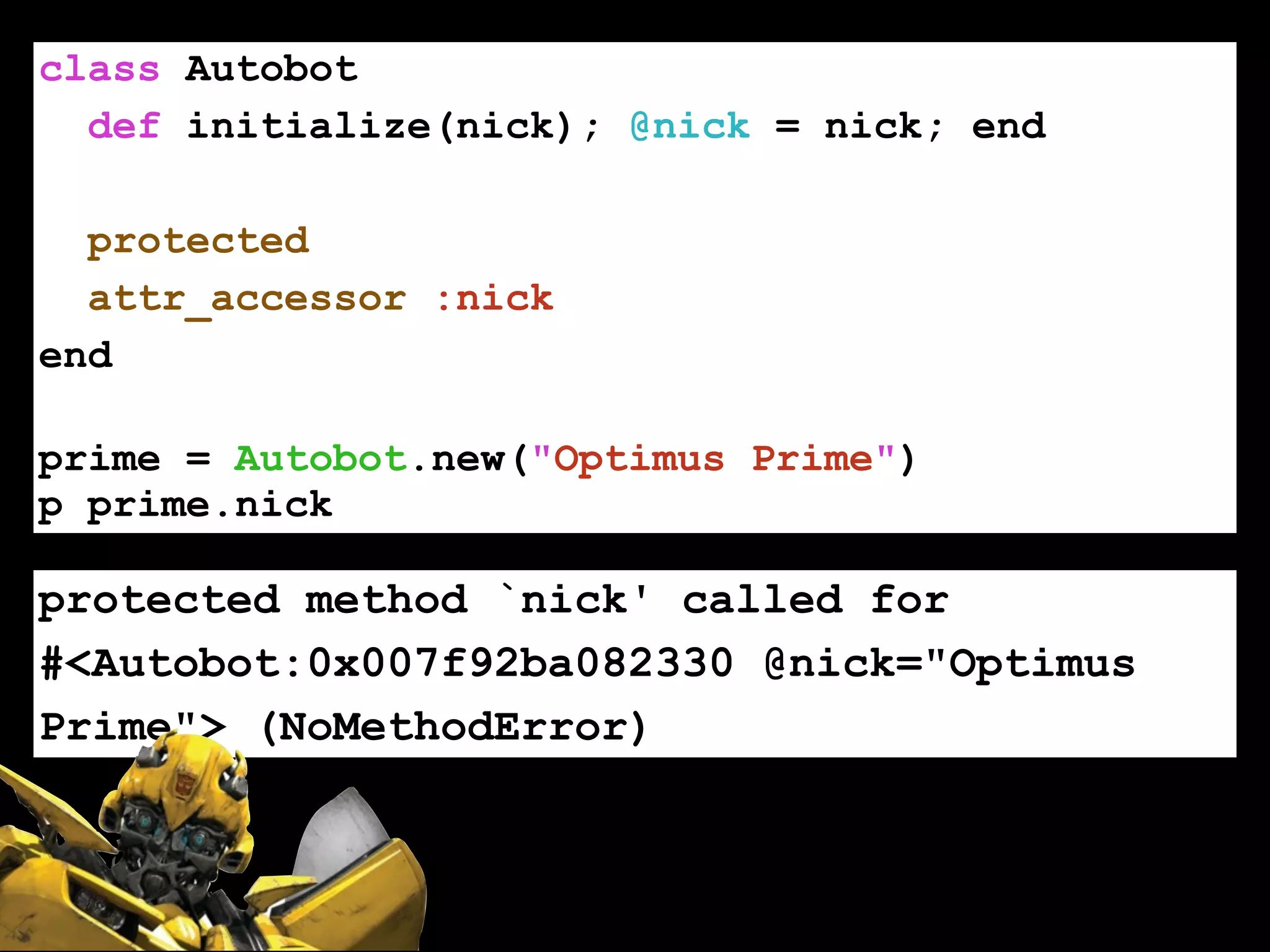 class Autobot
def initialize(nick); @nick = nick; end
!
protected
attr_accessor :nick
end
!
prime = Autobot.new("Optimus Prime")
p prime.nick
protected method `nick' called for
#<Autobot:0x007f92ba082330 @nick="Optimus
Prime"> (NoMethodError)
 