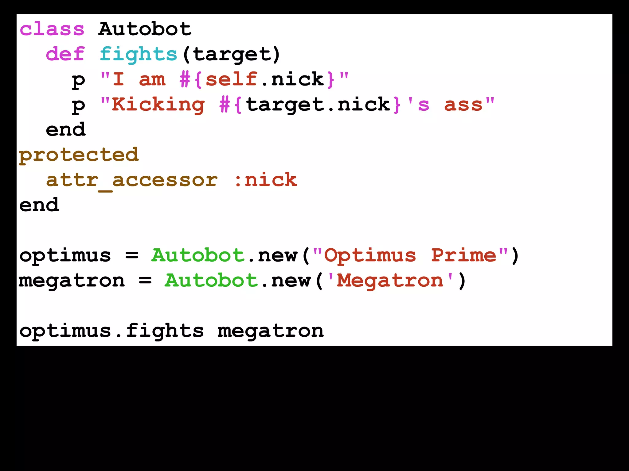 class Autobot
def fights(target)
p "I am #{self.nick}"
p "Kicking #{target.nick}'s ass"
end
protected
attr_accessor :nick
end
!
optimus = Autobot.new("Optimus Prime")
megatron = Autobot.new('Megatron')
!
optimus.fights megatron
 