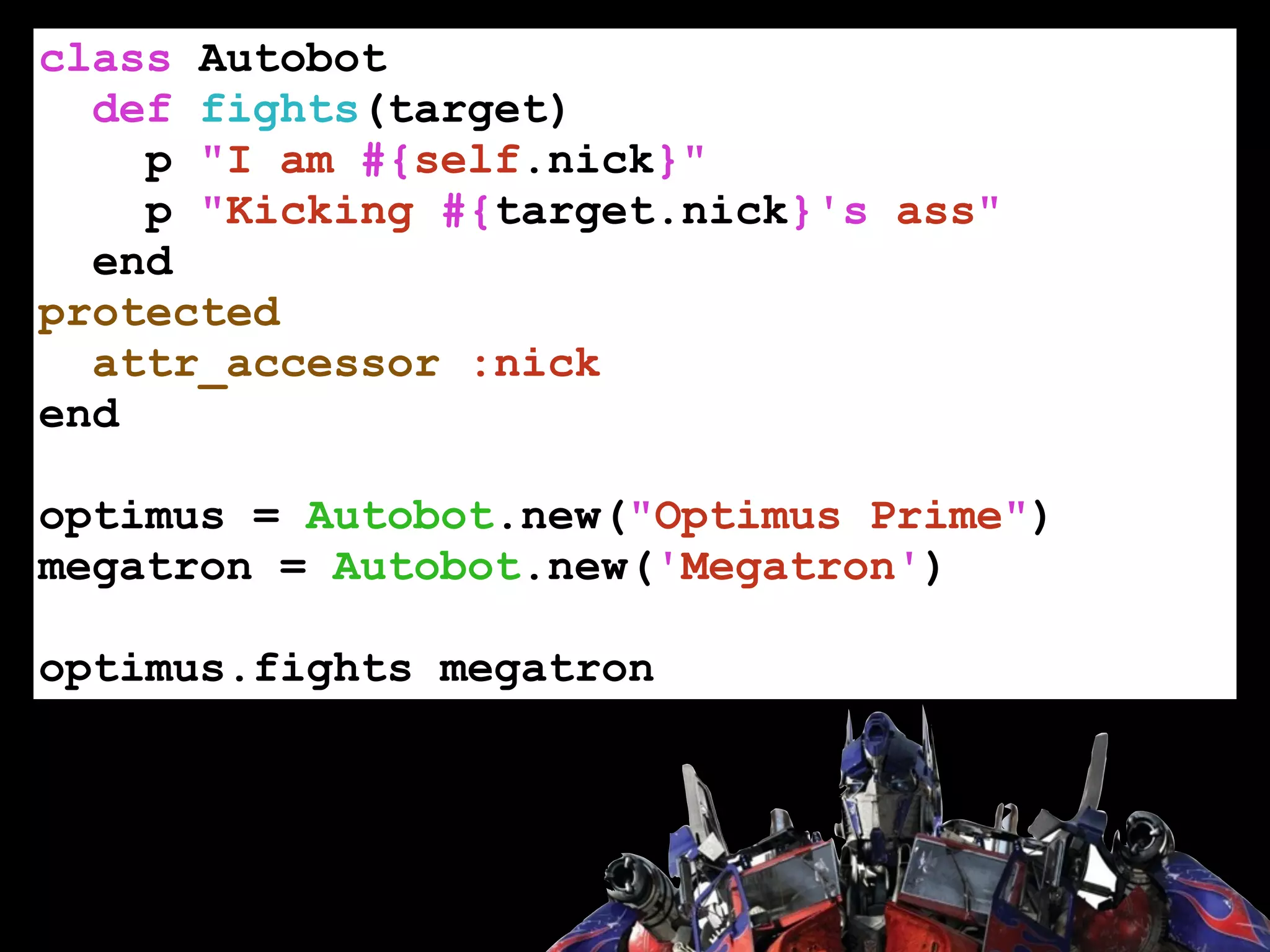 class Autobot
def fights(target)
p "I am #{self.nick}"
p "Kicking #{target.nick}'s ass"
end
protected
attr_accessor :nick
end
!
optimus = Autobot.new("Optimus Prime")
megatron = Autobot.new('Megatron')
!
optimus.fights megatron
 