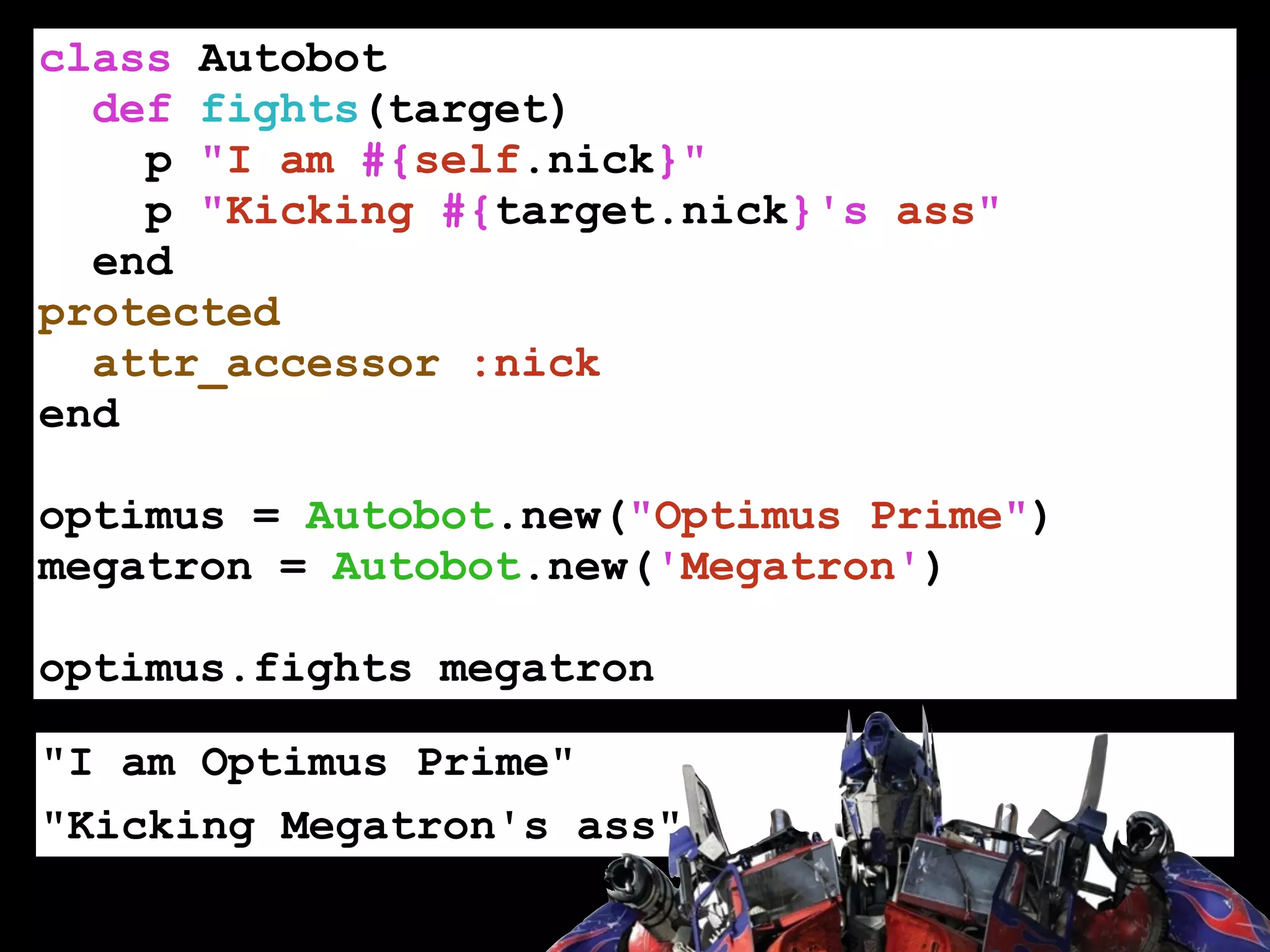 class Autobot
def fights(target)
p "I am #{self.nick}"
p "Kicking #{target.nick}'s ass"
end
protected
attr_accessor :nick
end
!
optimus = Autobot.new("Optimus Prime")
megatron = Autobot.new('Megatron')
!
optimus.fights megatron
"I am Optimus Prime"
"Kicking Megatron's ass"
 