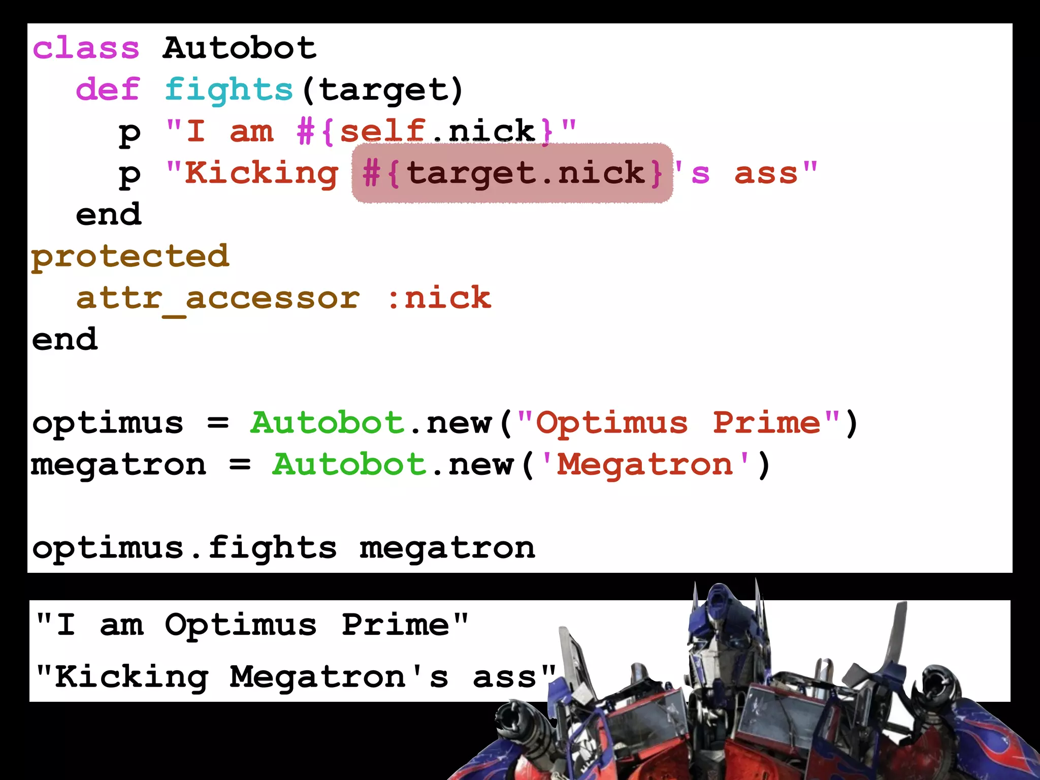class Autobot
def fights(target)
p "I am #{self.nick}"
p "Kicking #{target.nick}'s ass"
end
protected
attr_accessor :nick
end
!
optimus = Autobot.new("Optimus Prime")
megatron = Autobot.new('Megatron')
!
optimus.fights megatron
"I am Optimus Prime"
"Kicking Megatron's ass"
 