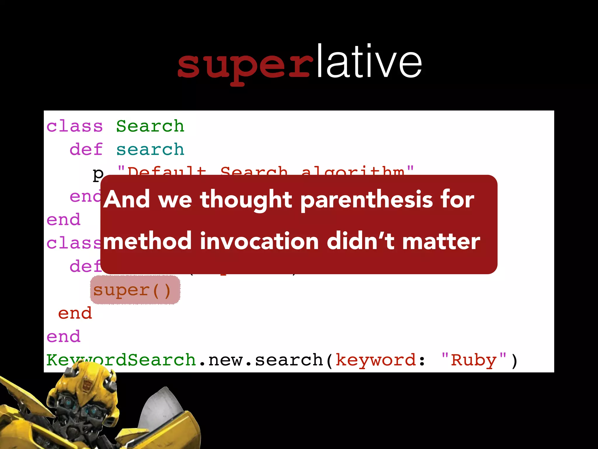 superlative
class Search!
def search!
p "Default Search algorithm"!
end!
end!
class KeywordSearch < Search !
def search(keyword:)!
super()!
end!
end!
KeywordSearch.new.search(keyword: "Ruby")
And we thought parenthesis for
method invocation didn’t matter
 