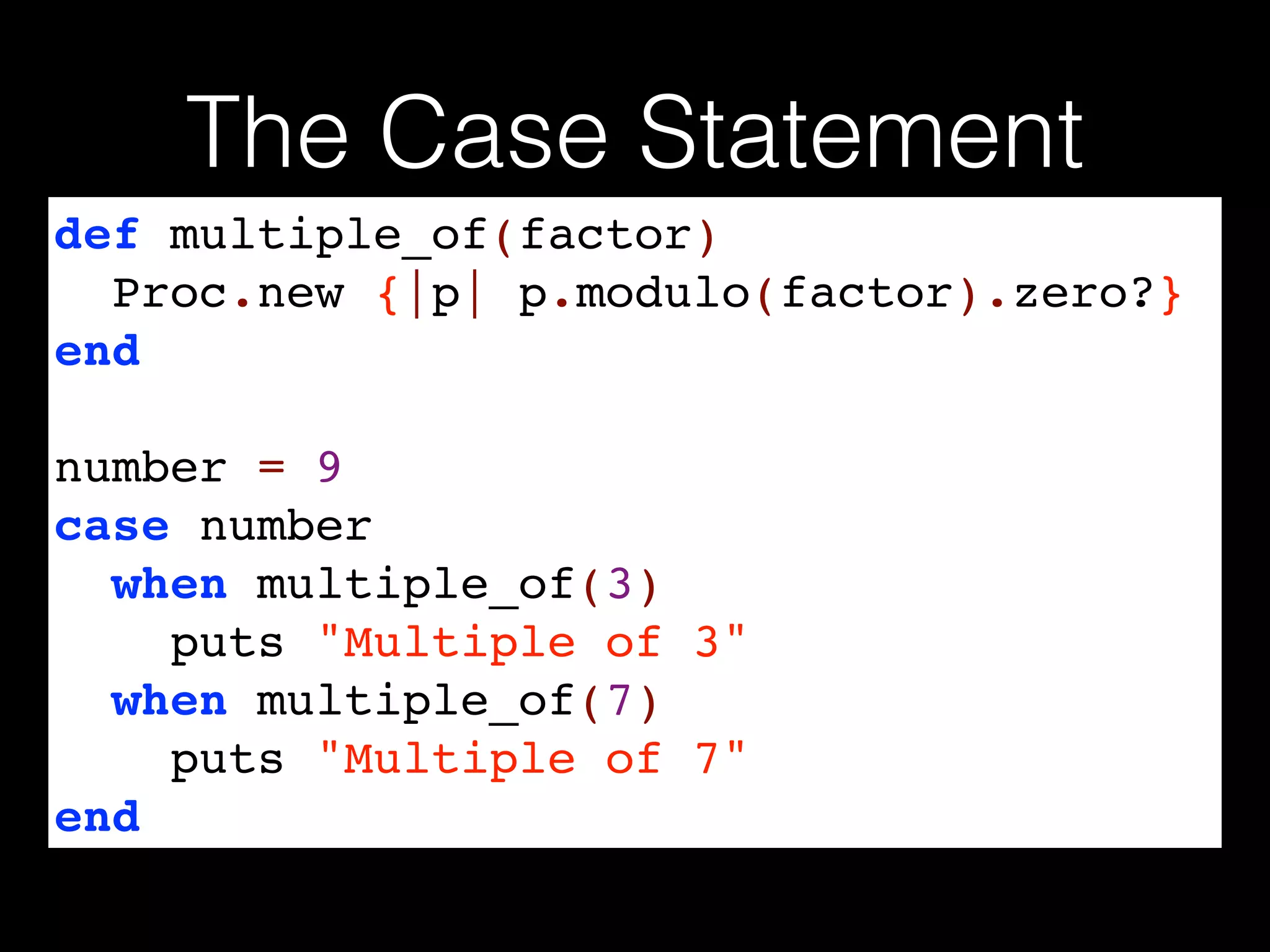 The Case Statement
def multiple_of(factor)!
Proc.new {|p| p.modulo(factor).zero?}!
end!
!
number = 9!
case number!
when multiple_of(3)!
puts "Multiple of 3"!
when multiple_of(7)!
puts "Multiple of 7"!
end
 