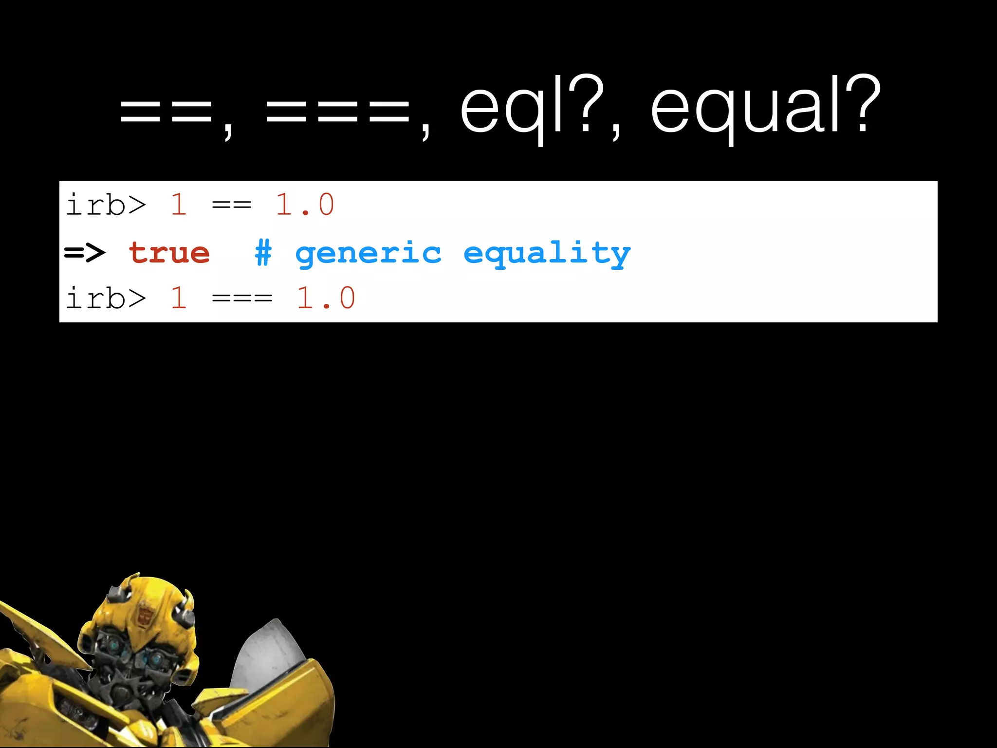 ==, ===, eql?, equal?
irb> 1 == 1.0
=> true # generic equality
irb> 1 === 1.0
 