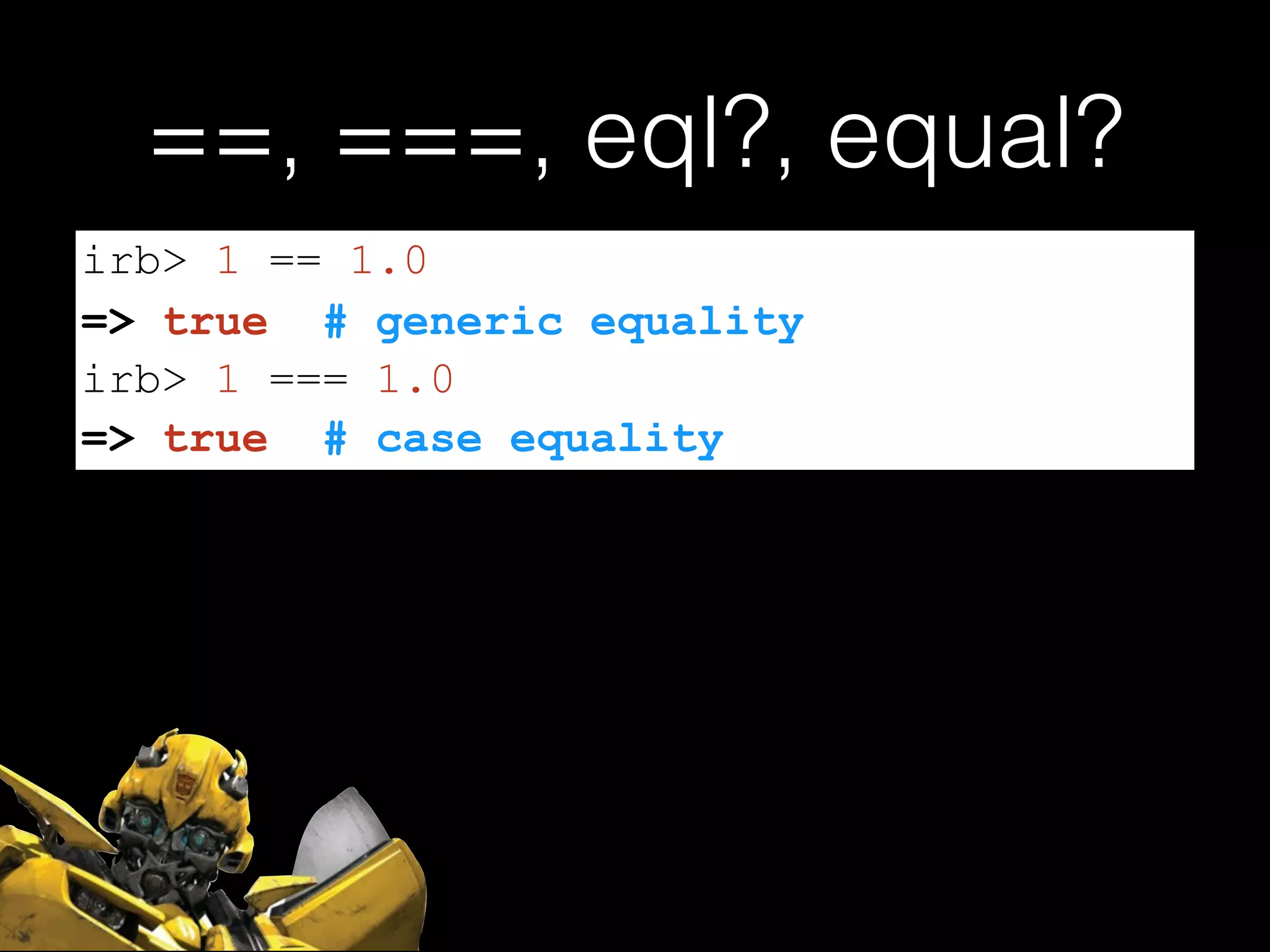 ==, ===, eql?, equal?
irb> 1 == 1.0
=> true # generic equality
irb> 1 === 1.0
=> true # case equality
 