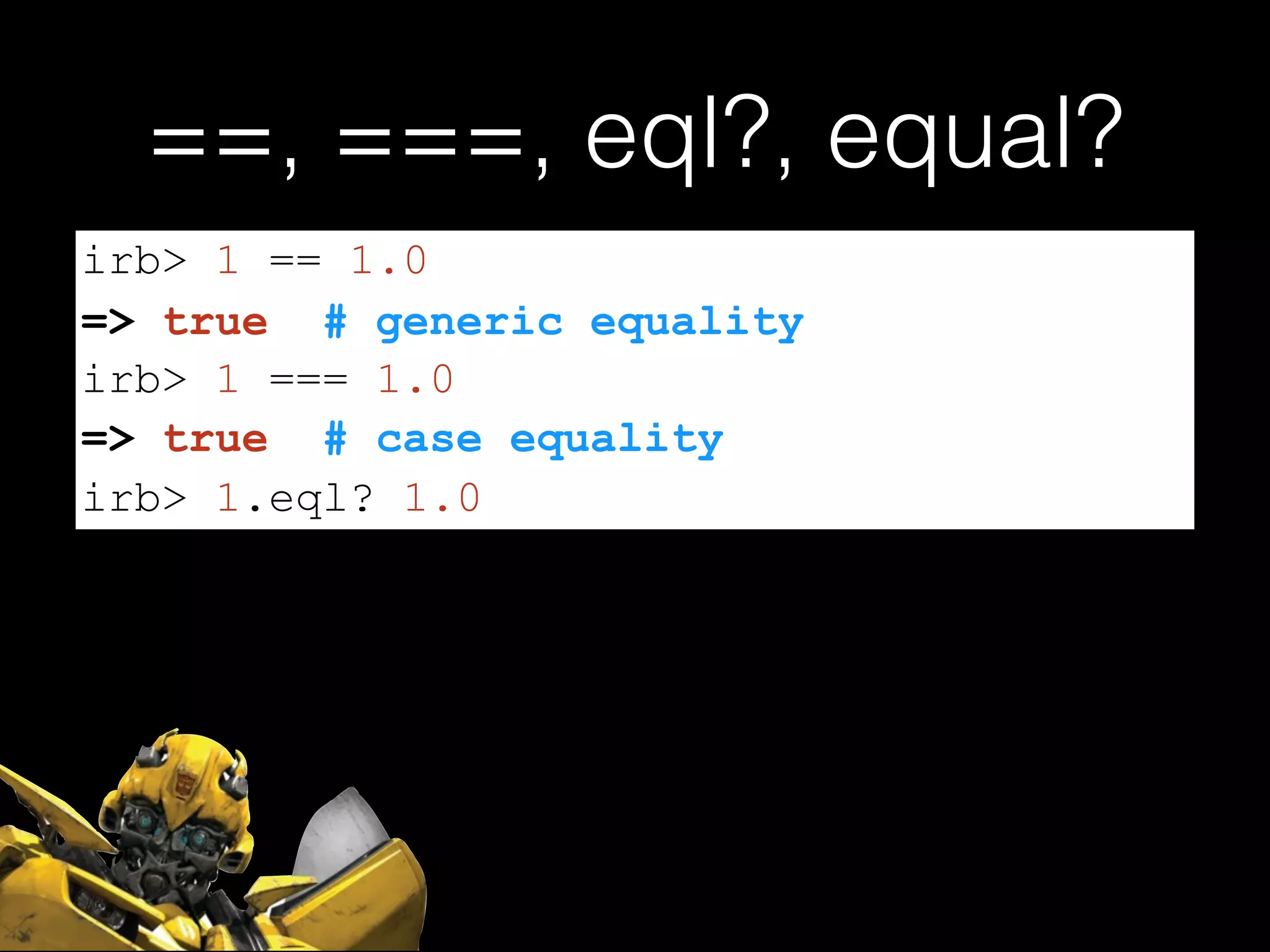 ==, ===, eql?, equal?
irb> 1 == 1.0
=> true # generic equality
irb> 1 === 1.0
=> true # case equality
irb> 1.eql? 1.0
 
