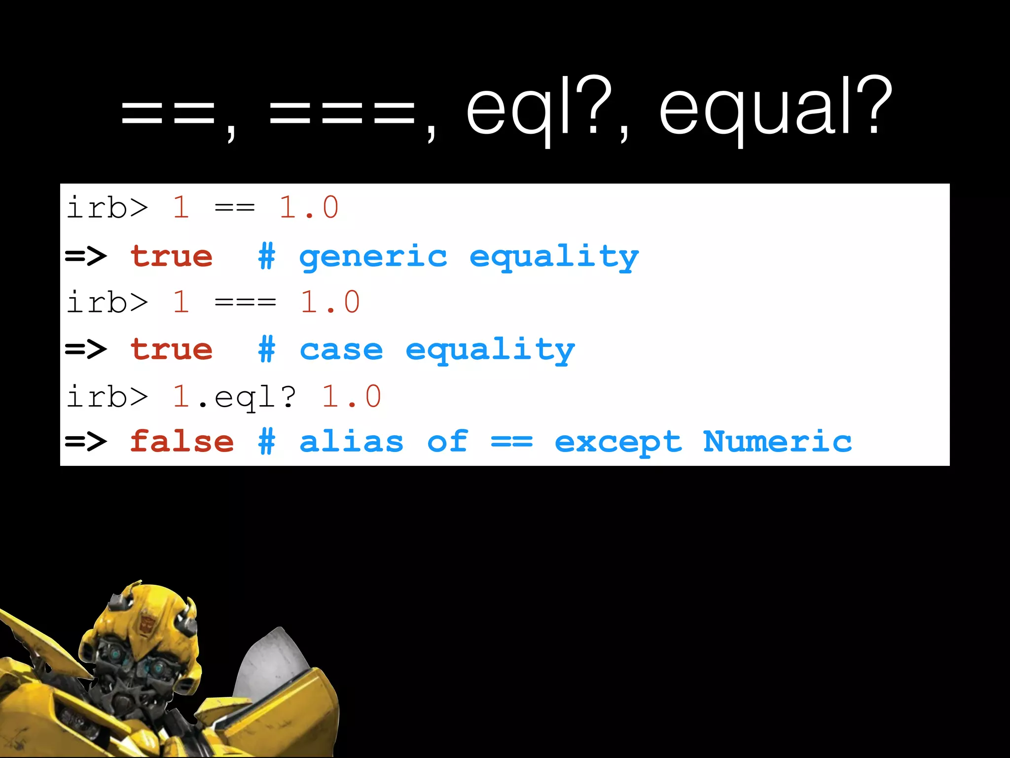 ==, ===, eql?, equal?
=> false # alias of == except Numeric
irb> 1 == 1.0
=> true # generic equality
irb> 1 === 1.0
=> true # case equality
irb> 1.eql? 1.0
 