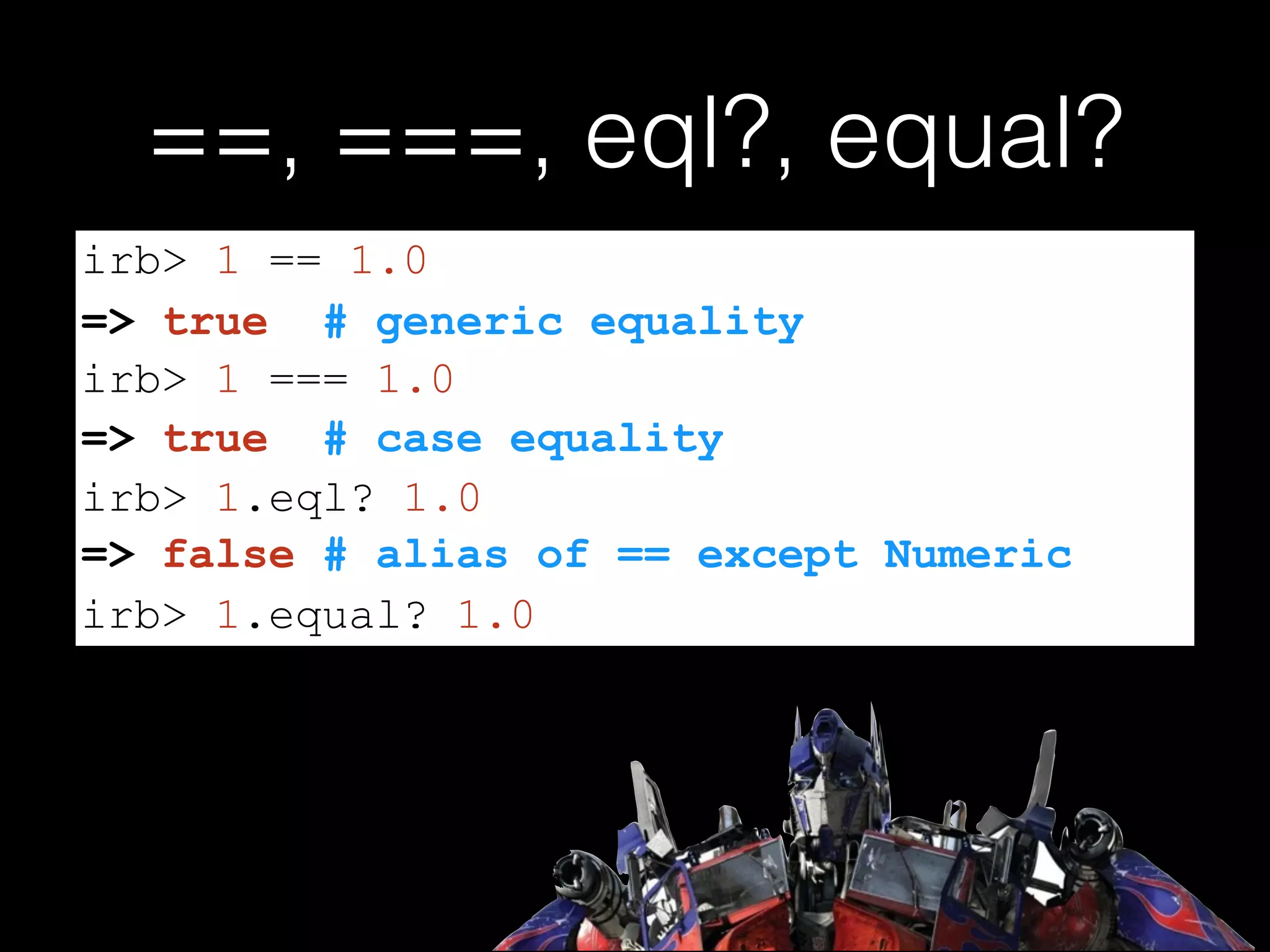==, ===, eql?, equal?
=> false # alias of == except Numeric
irb> 1 == 1.0
=> true # generic equality
irb> 1 === 1.0
=> true # case equality
irb> 1.eql? 1.0
irb> 1.equal? 1.0
 