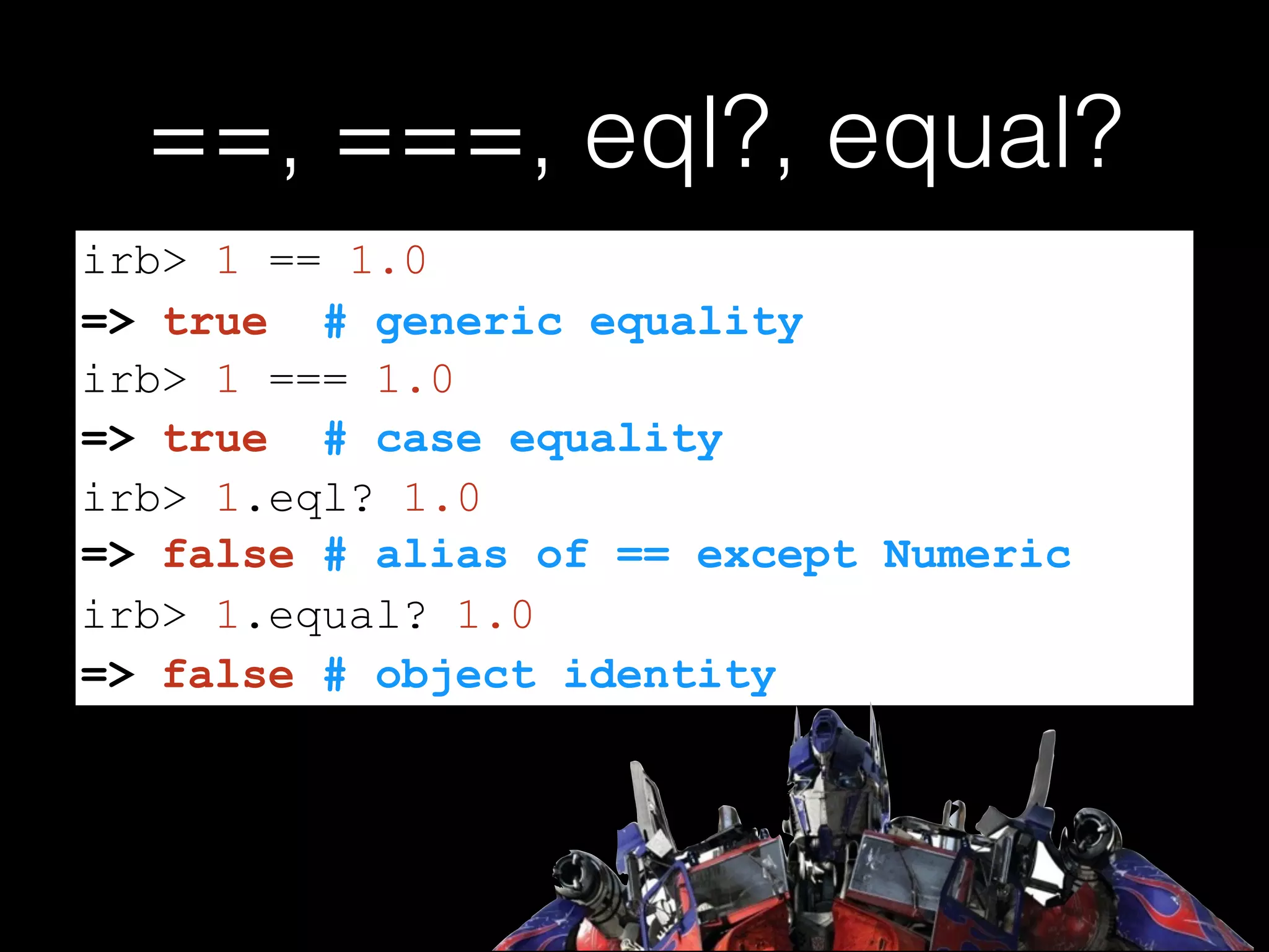 ==, ===, eql?, equal?
=> false # alias of == except Numeric
irb> 1 == 1.0
=> true # generic equality
irb> 1 === 1.0
=> true # case equality
irb> 1.eql? 1.0
irb> 1.equal? 1.0
=> false # object identity
 
