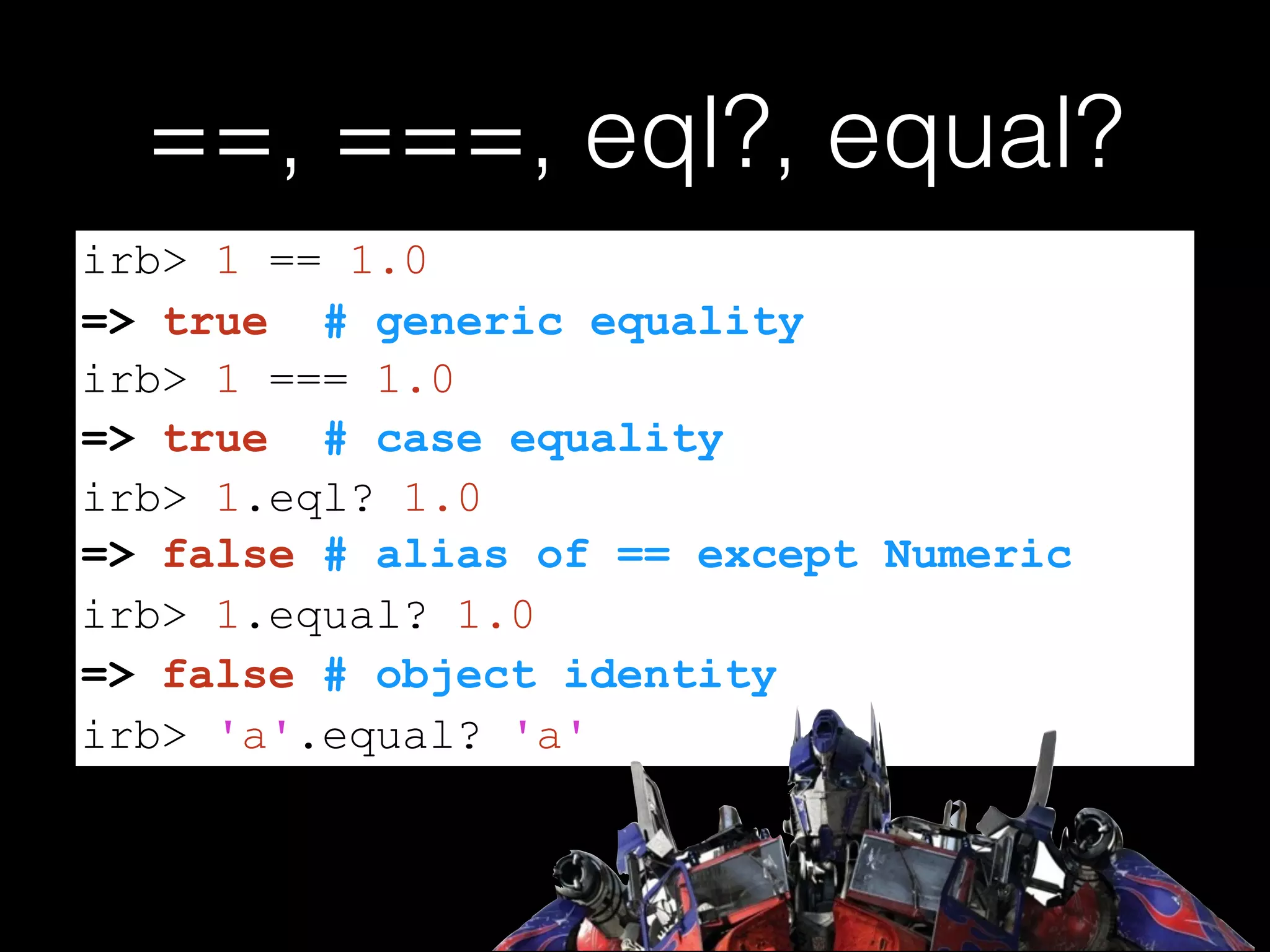 ==, ===, eql?, equal?
=> false # alias of == except Numeric
irb> 1 == 1.0
=> true # generic equality
irb> 1 === 1.0
=> true # case equality
irb> 1.eql? 1.0
irb> 1.equal? 1.0
=> false # object identity
irb> 'a'.equal? 'a'
 