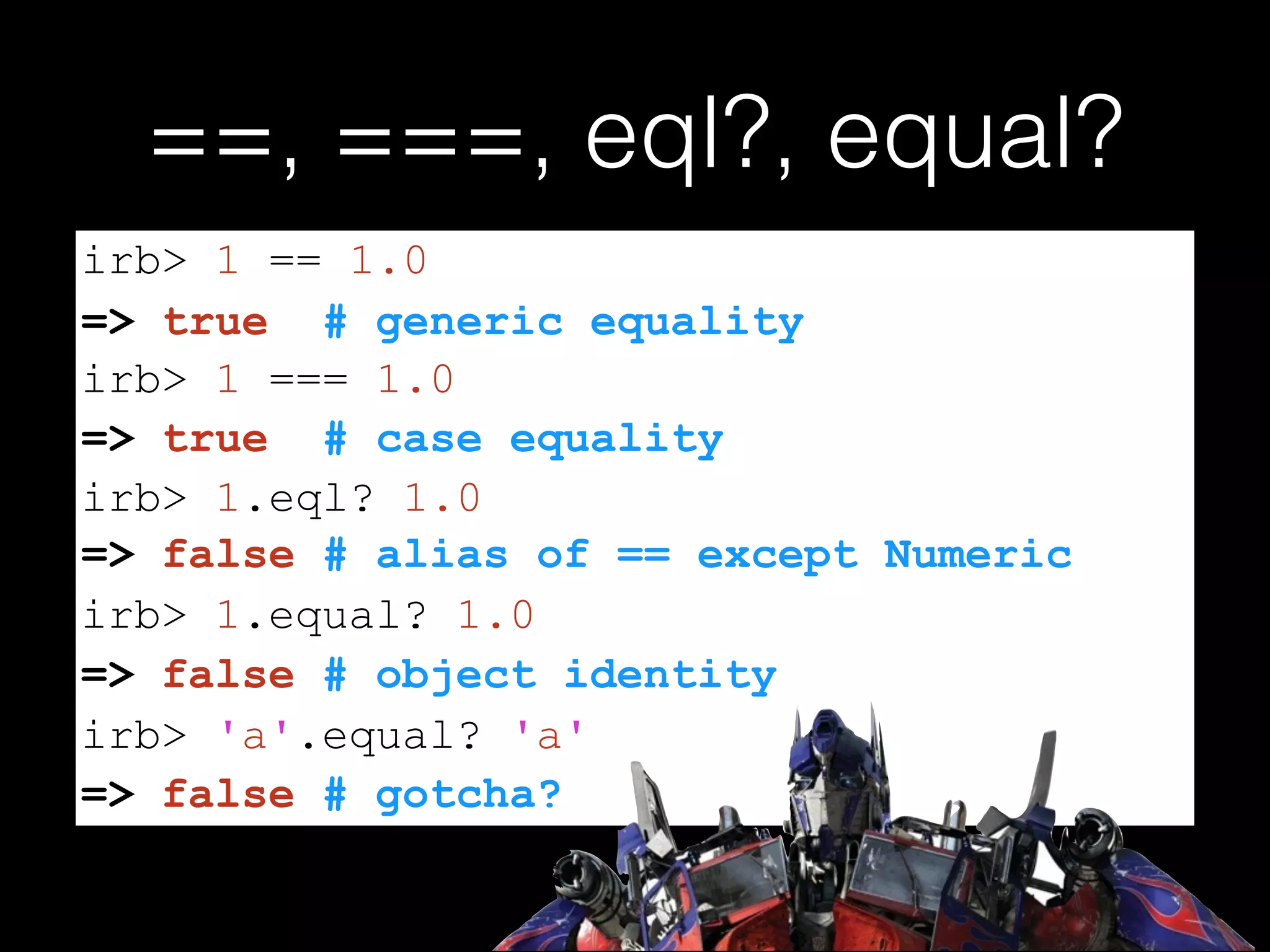 ==, ===, eql?, equal?
=> false # alias of == except Numeric
=> false # gotcha?
irb> 1 == 1.0
=> true # generic equality
irb> 1 === 1.0
=> true # case equality
irb> 1.eql? 1.0
irb> 1.equal? 1.0
=> false # object identity
irb> 'a'.equal? 'a'
 