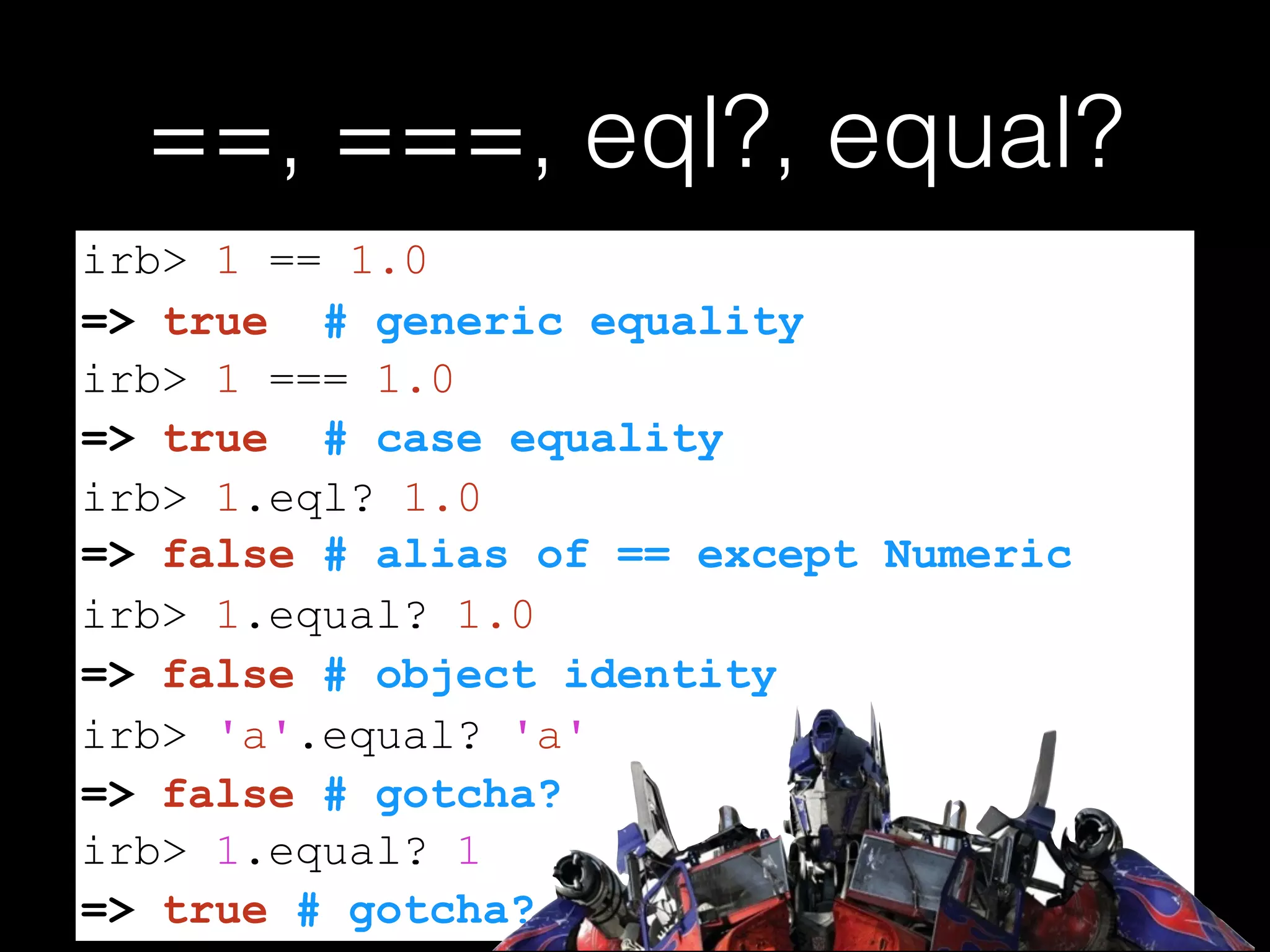 ==, ===, eql?, equal?
=> false # alias of == except Numeric
=> false # gotcha?
irb> 1 == 1.0
=> true # generic equality
irb> 1 === 1.0
=> true # case equality
irb> 1.eql? 1.0
irb> 1.equal? 1.0
=> false # object identity
irb> 'a'.equal? 'a'
=> true # gotcha?
irb> 1.equal? 1
 