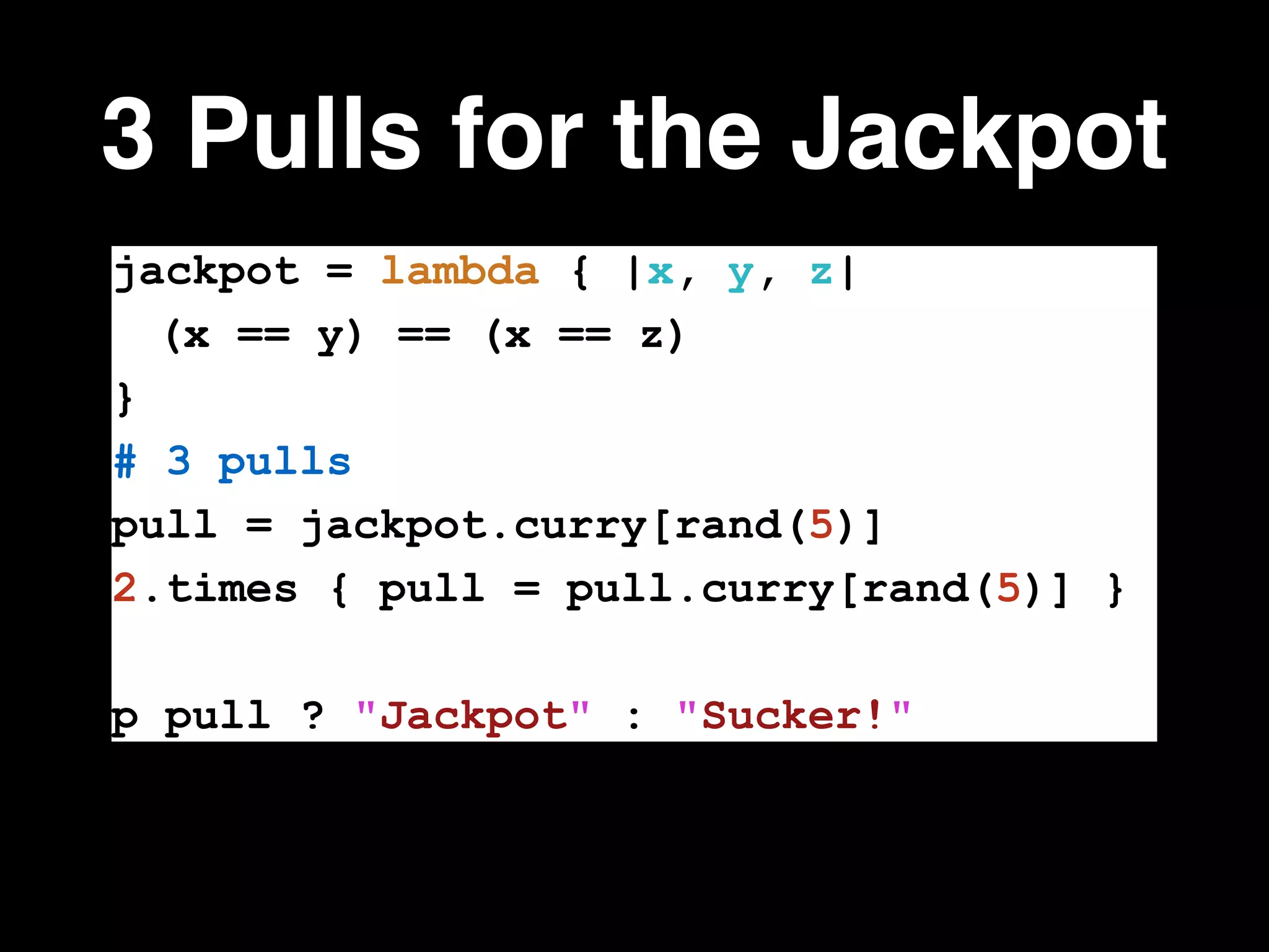 3 Pulls for the Jackpot
jackpot = lambda { |x, y, z|
(x == y) == (x == z)
}
# 3 pulls
pull = jackpot.curry[rand(5)]
2.times { pull = pull.curry[rand(5)] }
!
p pull ? "Jackpot" : "Sucker!"
 