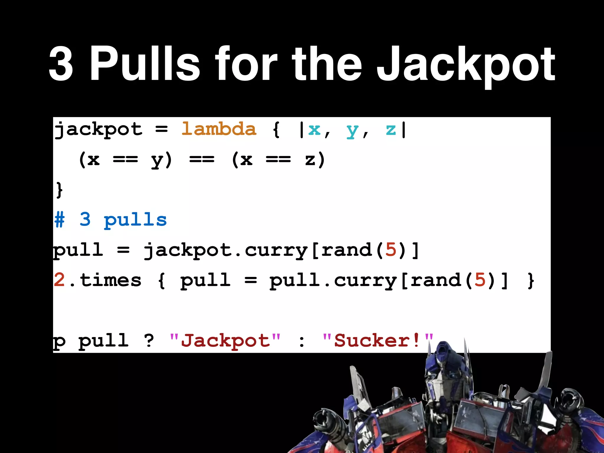3 Pulls for the Jackpot
jackpot = lambda { |x, y, z|
(x == y) == (x == z)
}
# 3 pulls
pull = jackpot.curry[rand(5)]
2.times { pull = pull.curry[rand(5)] }
!
p pull ? "Jackpot" : "Sucker!"
 