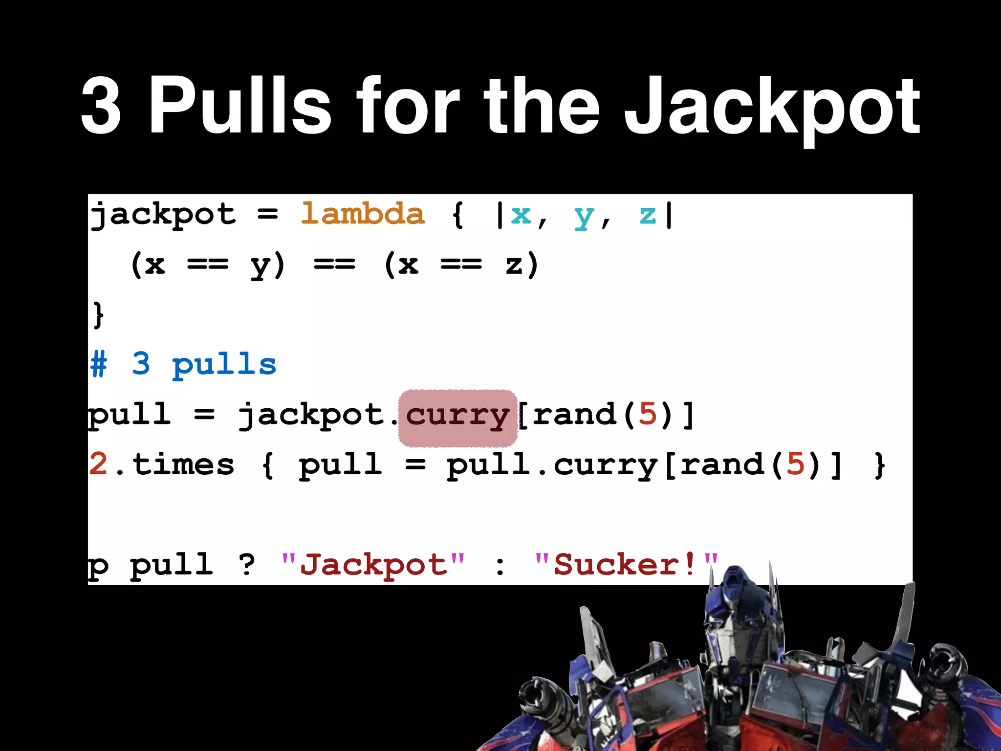 3 Pulls for the Jackpot
jackpot = lambda { |x, y, z|
(x == y) == (x == z)
}
# 3 pulls
pull = jackpot.curry[rand(5)]
2.times { pull = pull.curry[rand(5)] }
!
p pull ? "Jackpot" : "Sucker!"
 