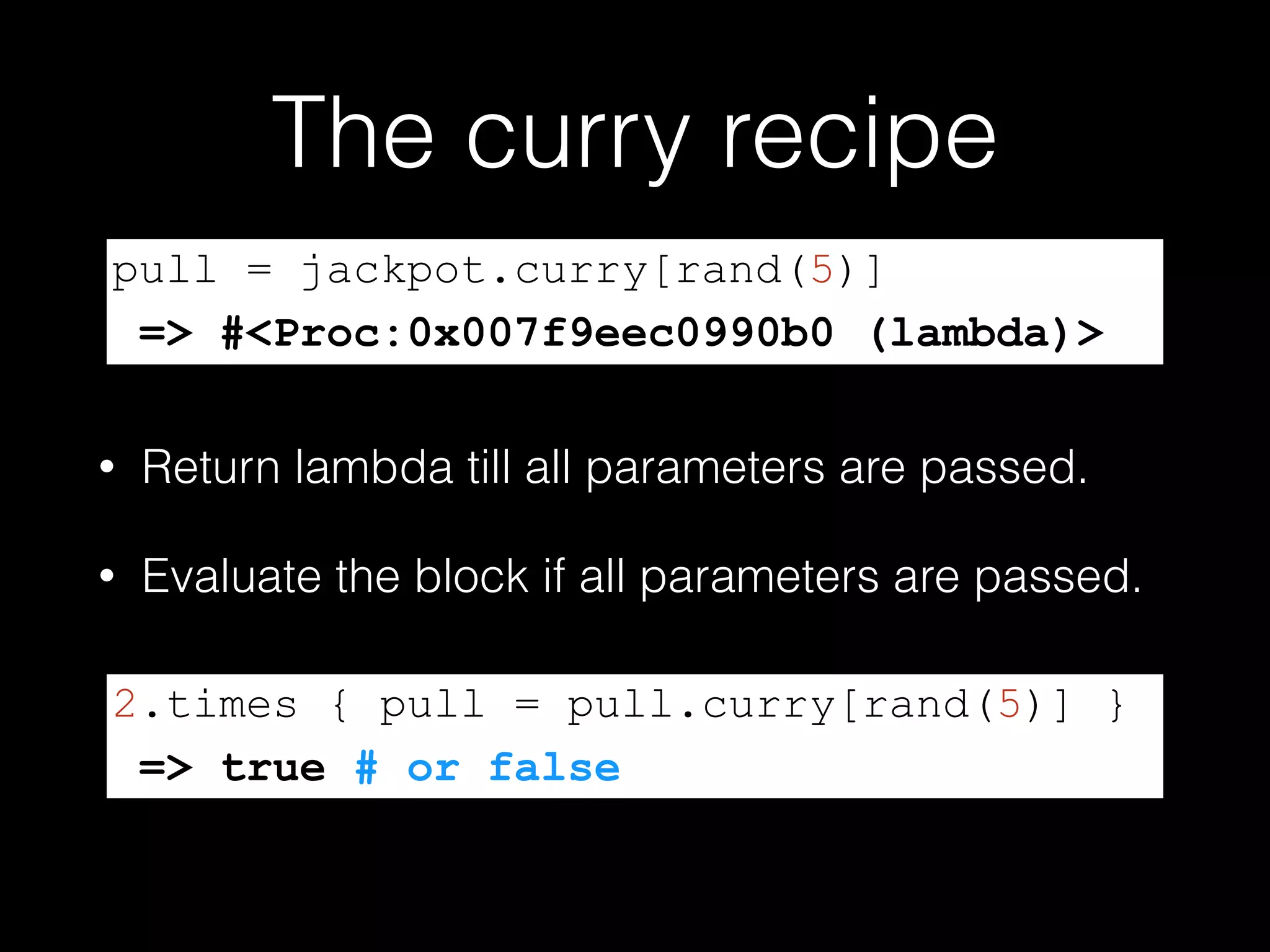 The curry recipe
• Return lambda till all parameters are passed.
• Evaluate the block if all parameters are passed.
pull = jackpot.curry[rand(5)]
=> #<Proc:0x007f9eec0990b0 (lambda)>
2.times { pull = pull.curry[rand(5)] }
=> true # or false
 