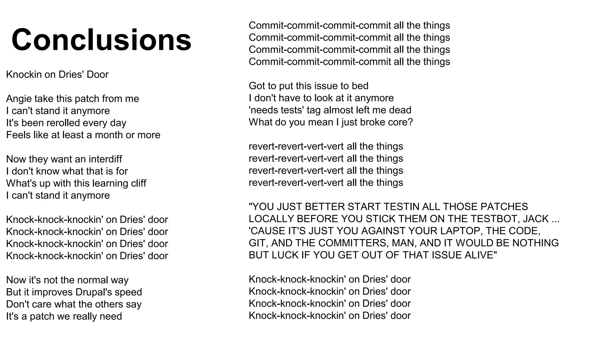 Conclusions
Knockin on Dries' Door
Angie take this patch from me
I can't stand it anymore
It's been rerolled every day
Feels like at least a month or more
Now they want an interdiff
I don't know what that is for
What's up with this learning cliff
I can't stand it anymore
Knock-knock-knockin' on Dries' door
Knock-knock-knockin' on Dries' door
Knock-knock-knockin' on Dries' door
Knock-knock-knockin' on Dries' door
Now it's not the normal way
But it improves Drupal's speed
Don't care what the others say
It's a patch we really need
Commit-commit-commit-commit all the things
Commit-commit-commit-commit all the things
Commit-commit-commit-commit all the things
Commit-commit-commit-commit all the things
Got to put this issue to bed
I don't have to look at it anymore
'needs tests' tag almost left me dead
What do you mean I just broke core?
revert-revert-vert-vert all the things
revert-revert-vert-vert all the things
revert-revert-vert-vert all the things
revert-revert-vert-vert all the things
"YOU JUST BETTER START TESTIN ALL THOSE PATCHES
LOCALLY BEFORE YOU STICK THEM ON THE TESTBOT, JACK ...
'CAUSE IT'S JUST YOU AGAINST YOUR LAPTOP, THE CODE,
GIT, AND THE COMMITTERS, MAN, AND IT WOULD BE NOTHING
BUT LUCK IF YOU GET OUT OF THAT ISSUE ALIVE"
Knock-knock-knockin' on Dries' door
Knock-knock-knockin' on Dries' door
Knock-knock-knockin' on Dries' door
Knock-knock-knockin' on Dries' door
 