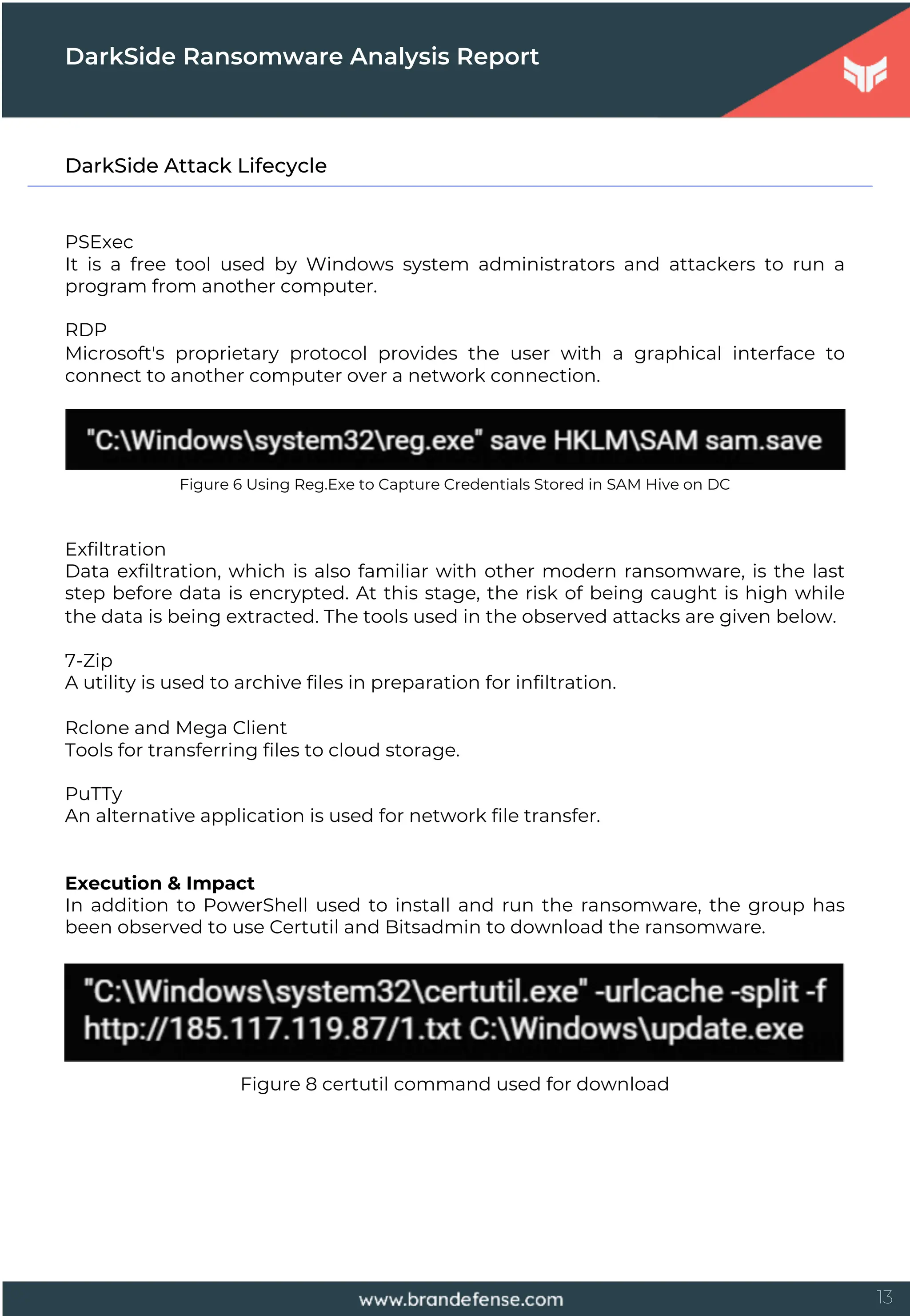13
DarkSide Attack Lifecycle
PSExec
It is a free tool used by Windows system administrators and attackers to run a
program from another computer.
RDP
Microsoft's proprietary protocol provides the user with a graphical interface to
connect to another computer over a network connection.
Figure 6 Using Reg.Exe to Capture Credentials Stored in SAM Hive on DC
Exfiltration
Data exfiltration, which is also familiar with other modern ransomware, is the last
step before data is encrypted. At this stage, the risk of being caught is high while
the data is being extracted. The tools used in the observed attacks are given below.
7-Zip
A utility is used to archive files in preparation for infiltration.
Rclone and Mega Client
Tools for transferring files to cloud storage.
PuTTy
An alternative application is used for network file transfer.
Execution & Impact
In addition to PowerShell used to install and run the ransomware, the group has
been observed to use Certutil and Bitsadmin to download the ransomware.
Figure 8 certutil command used for download
DarkSide Ransomware Analysis Report
 