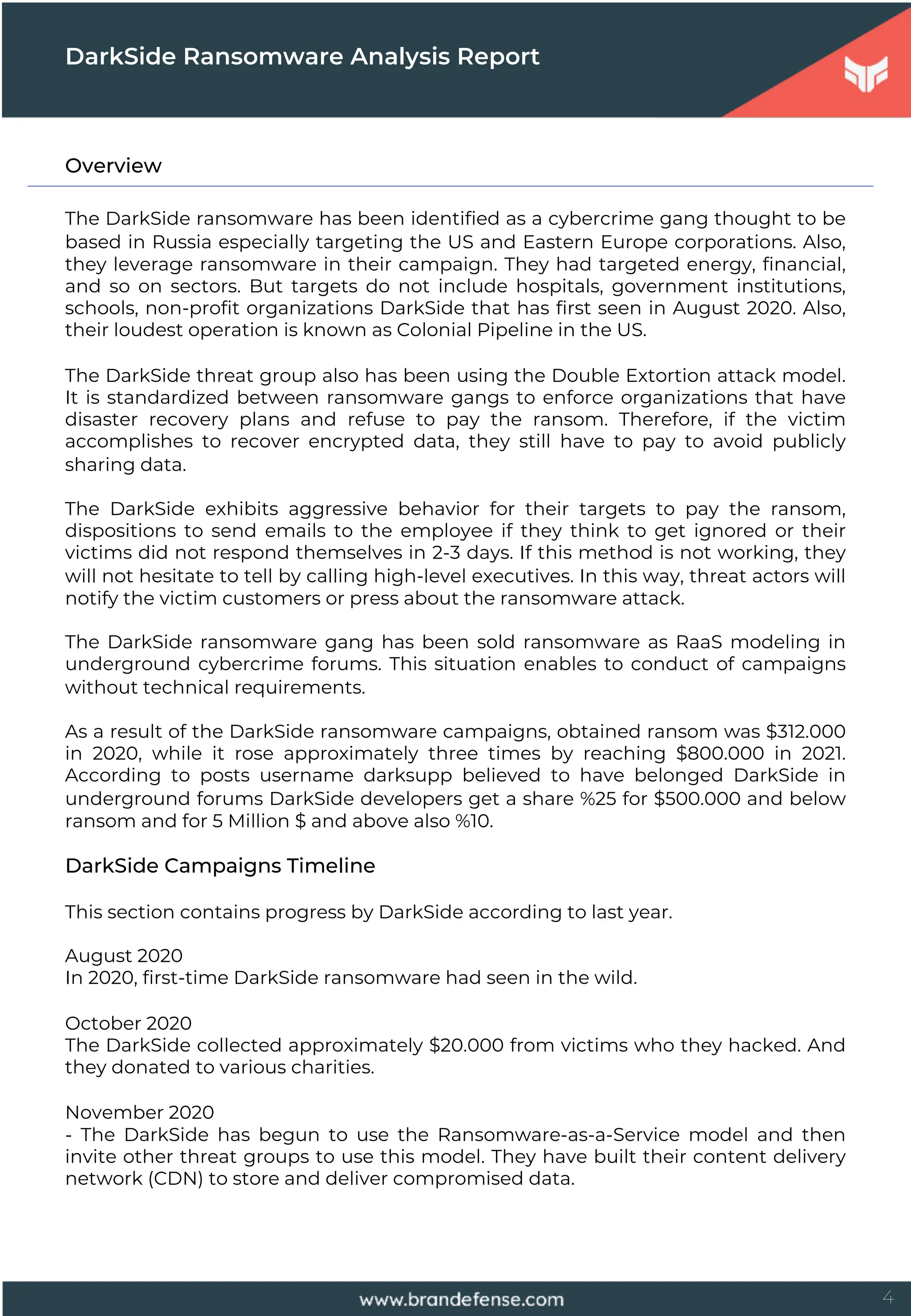 4
Overview
The DarkSide ransomware has been identified as a cybercrime gang thought to be
based in Russia especially targeting the US and Eastern Europe corporations. Also,
they leverage ransomware in their campaign. They had targeted energy, financial,
and so on sectors. But targets do not include hospitals, government institutions,
schools, non-profit organizations DarkSide that has first seen in August 2020. Also,
their loudest operation is known as Colonial Pipeline in the US.
The DarkSide threat group also has been using the Double Extortion attack model.
It is standardized between ransomware gangs to enforce organizations that have
disaster recovery plans and refuse to pay the ransom. Therefore, if the victim
accomplishes to recover encrypted data, they still have to pay to avoid publicly
sharing data.
The DarkSide exhibits aggressive behavior for their targets to pay the ransom,
dispositions to send emails to the employee if they think to get ignored or their
victims did not respond themselves in 2-3 days. If this method is not working, they
will not hesitate to tell by calling high-level executives. In this way, threat actors will
notify the victim customers or press about the ransomware attack.
The DarkSide ransomware gang has been sold ransomware as RaaS modeling in
underground cybercrime forums. This situation enables to conduct of campaigns
without technical requirements.
As a result of the DarkSide ransomware campaigns, obtained ransom was $312.000
in 2020, while it rose approximately three times by reaching $800.000 in 2021.
According to posts username darksupp believed to have belonged DarkSide in
underground forums DarkSide developers get a share %25 for $500.000 and below
ransom and for 5 Million $ and above also %10.
DarkSide Campaigns Timeline
This section contains progress by DarkSide according to last year.
August 2020
In 2020, first-time DarkSide ransomware had seen in the wild.
October 2020
The DarkSide collected approximately $20.000 from victims who they hacked. And
they donated to various charities.
November 2020
- The DarkSide has begun to use the Ransomware-as-a-Service model and then
invite other threat groups to use this model. They have built their content delivery
network (CDN) to store and deliver compromised data.
DarkSide Ransomware Analysis Report
 