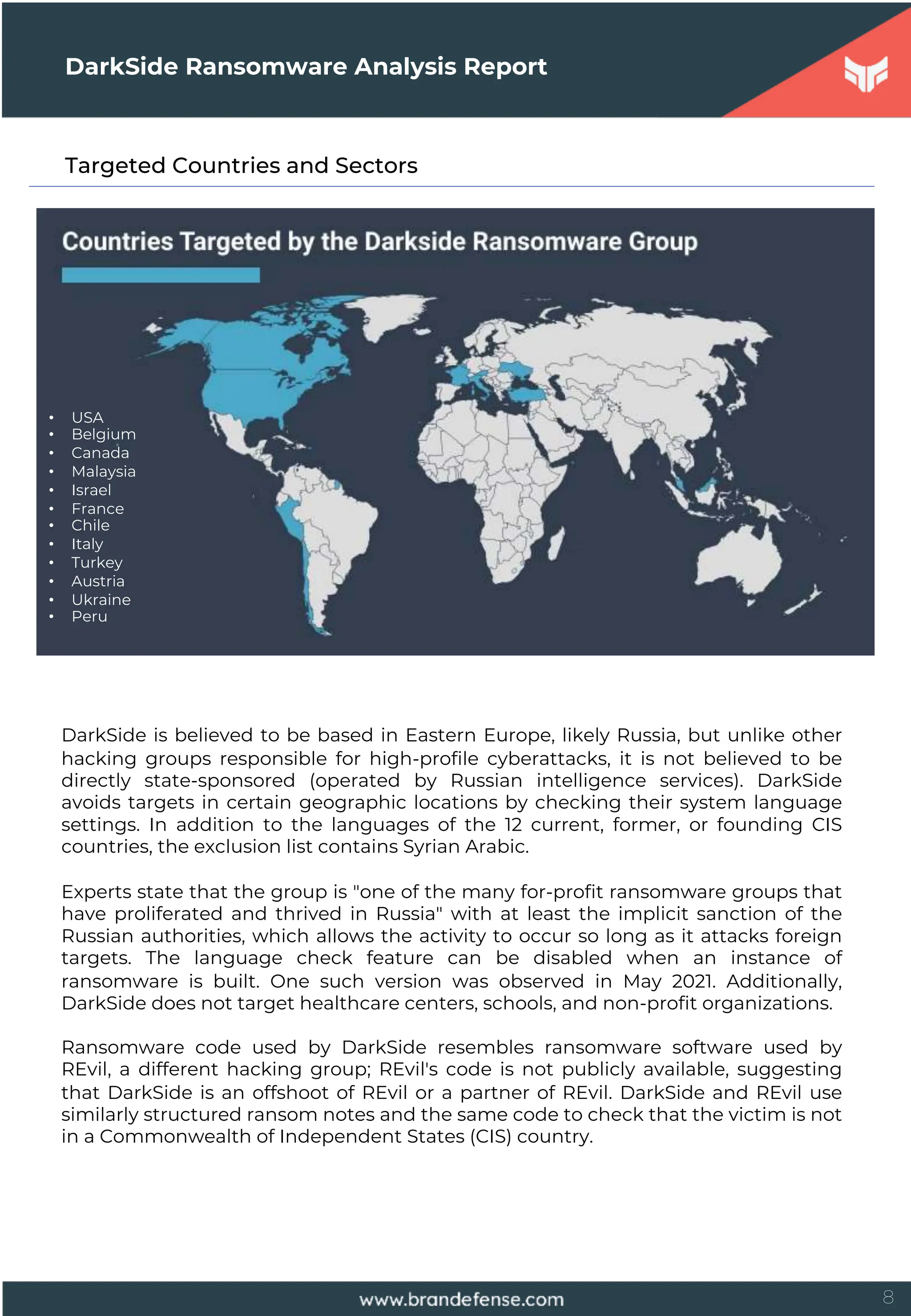 8
Targeted Countries and Sectors
DarkSide Ransomware Analysis Report
DarkSide is believed to be based in Eastern Europe, likely Russia, but unlike other
hacking groups responsible for high-profile cyberattacks, it is not believed to be
directly state-sponsored (operated by Russian intelligence services). DarkSide
avoids targets in certain geographic locations by checking their system language
settings. In addition to the languages of the 12 current, former, or founding CIS
countries, the exclusion list contains Syrian Arabic.
Experts state that the group is "one of the many for-profit ransomware groups that
have proliferated and thrived in Russia" with at least the implicit sanction of the
Russian authorities, which allows the activity to occur so long as it attacks foreign
targets. The language check feature can be disabled when an instance of
ransomware is built. One such version was observed in May 2021. Additionally,
DarkSide does not target healthcare centers, schools, and non-profit organizations.
Ransomware code used by DarkSide resembles ransomware software used by
REvil, a different hacking group; REvil's code is not publicly available, suggesting
that DarkSide is an offshoot of REvil or a partner of REvil. DarkSide and REvil use
similarly structured ransom notes and the same code to check that the victim is not
in a Commonwealth of Independent States (CIS) country.
• USA
• Belgium
• Canada
• Malaysia
• Israel
• France
• Chile
• Italy
• Turkey
• Austria
• Ukraine
• Peru
 